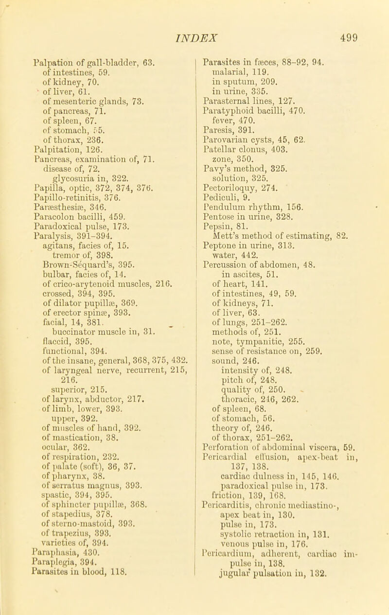 Palpation of gall-bladder, 63. of intestines, 69. of kidney, 70. of liver, 61. of mesenteric glands, 73. of pancreas, 71. of spleen, 67. of stomach, 65. of thorax, 236. Palpitation, 126. Pancreas, examination of, 71. disease of, 72. glycosuria in, 322. Papilla, optic, 372, 374, 376. Papillo-retinitis, 376. Parffisthesise, 346. Paracolon bacilli, 459. Paradoxical pulse, 173. Paralysis, 391-394. agitans, facies of, 16. tremor of, 398. Brown-Sequard’s, 395. bulbar, facies of, 14. of crico-arytenoid muscles, 216. crossed, 394, 395. of dilator pupillse, 369. of erector spinte, 393. facial, 14, 381. buccinator muscle in, 31. flaccid, 395. functional, 394. of the insane, general, 368, 375, 432. of laryngeal nerve, recurrent, 215, 216. superior, 215. of larynx, abductor, 217. of limb, lower, 393. upper, 392. of muscles of band, 392. of mastication, 38. ocular, 362. of respiration, 232. of palate (soft), 36, 37. of pharynx, 38. of serratus magnus, 393. spastic, 394, 395. of sphincter pupillse, 368. of stapedius, 378. of sterno-mastoid, 393. of trapezius, 393. varieties of, 394. Paraphasia, 430. Paraplegia, 394. Parasites in blood, 118. j Parasites in feces, 88-92, 94. malaria], 119. in sputum, 209. in urine, 335. Parasternal lines, 127. Paratyphoid bacilli, 470. fever, 470. Paresis, 391. Parovarian cysts, 45, 62. Patellar clonus, 403. zone, 350. Pavy’s method, 325. solution, 325. Pectoriloquy, 274. Pediculi, 9. Pendulum rhythm, 156. Pentose in urine, 328. Pepsin, 81. Mett’s method of estimating, 82. Peptone in urine, 313. water, 442. Percussion of abdomen, 48. in ascites, 51. of heart, 141. of intestines, 49, 59. of kidneys, 71. of liver, 63. of lungs, 251-262. methods of, 251. note, tympanitic, 255. sense of resistance on, 259. sound, 246. intensity of, 248. pitch of, 248. quality of, 250. thoracic, 246, 262. of spleen, 68. of stomach, 56. theory of, 246. of thorax, 251-262. Perforation of abdominal viscera, 59. Pericardial ell'usion, apex-beat in, 137, 138. cardiac dulness in, 145, 146. paradoxical pulse in, 173. friction, 139, 168. Pericarditis, chronic mediastino-, apex beat in, 130. pulse in, 173. systolic retraction in, 131. venous pulso in, 176. Pericardium, adhorent, cardiac im- pulse in, 138. jugular pulsation in, 132.