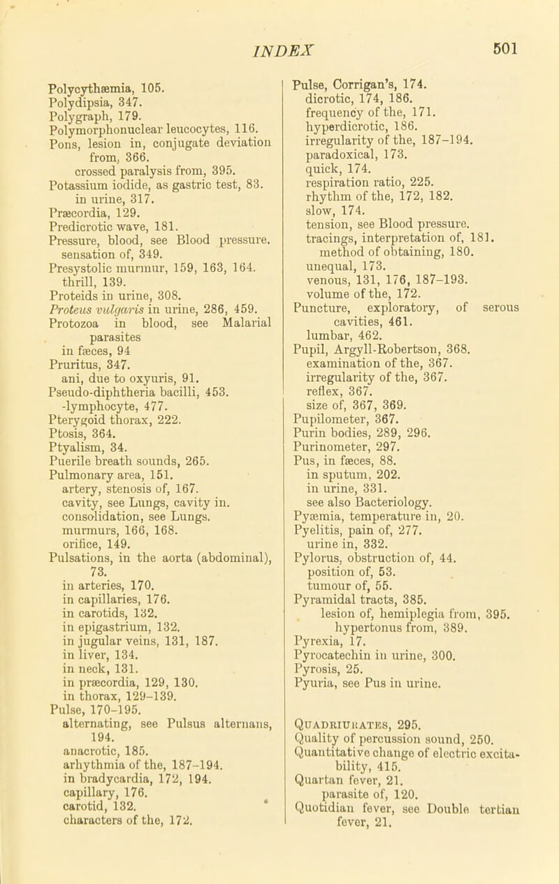 Polycythsemia, 105. Polydipsia, 347. Polygraph, 179. Polymorphonuclear leucocytes, 116. Pons, lesion in, conjugate deviation from, 366. crossed paralysis from, 395. Potassium iodide, as gastric test, 83. in urine, 317. Prsecordia, 129. Predicrotic wave, 181. Pressure, blood, see Blood pressure, sensation of, 349. Presystolic murmur, 159, 163, 164. thrill, 139. Proteids in urine, 308. Proteus vulgaris in urine, 286, 459. Protozoa in blood, see Malarial parasites in faeces, 94 Pruritus, 347. ani, due to oxyuris, 91. Pseudo-diphtheria bacilli, 453. -lymphocyte, 477. Pterygoid thorax, 222. Ptosis, 364. Ptyalism, 34. Puerile breath sounds, 265. Pulmonary area, 151. artery, stenosis of, 167. cavity, see Lungs, cavity in. consolidation, see Lungs, murmurs, 166, 168. orifice, 149. Pulsations, in the aorta (abdominal), 73. in arteries, 170. in capillaries, 176. in carotids, 132. in epigastrium, 132. in jugular veins, 131, 187. in liver, 134. in neck, 131. in praecordia, 129, 130. in thorax, 129-139. Pulse, 170-195. alternating, see Pulsus alternans, 194. anacrotic, 185. arhythmia of the, 187-194. in bradycardia, 172, 194. capillary, 176. carotid, 132. characters of the, 172. Pulse, Corrigan’s, 174. dicrotic, 174, 186. frequency of the, 171. hyperdicrotic, 186. irregularity of the, 187-194. paradoxical, 173. quick, 174. respiration ratio, 225. rhythm of the, 172, 182. slow, 174. tension, see Blood pressure, tracings, interpretation of, 181. method of obtaining, 180. unequal, 173. venous, 131, 176, 187-193. volume of the, 172. Puncture, exploratory, of serous cavities, 461. lumbar, 462. Pupil, Argyll-Robertson, 368. examination of the, 367. irregularity of the, 367. reflex, 367. size of, 367, 369. Pupilometer, 367. Purin bodies, 289, 296. Purinometer, 297. Pus, in feces, 88. in sputum, 202. in urine, 331. see also Bacteriology. Pyaemia, temperature in, 20. Pyelitis, pain of, 277. urine in, 332. Pylorus, obstruction of, 44. position of, 53. tumour of, 55. Pyramidal tracts, 385. lesion of, hemiplegia from, 395. hypertonus from, 389. Pyrexia, 17. Pyrocateehin in urine, 300. Pyrosis, 25. Pyuria, see Pus in urine. Quadriukates, 295. Quality of percussion sound, 250. Quantitative change of electric excita- bility, 415. Quartan fever, 21. parasite of, 120. Quotidian fever, see Double tertian fever, 21.