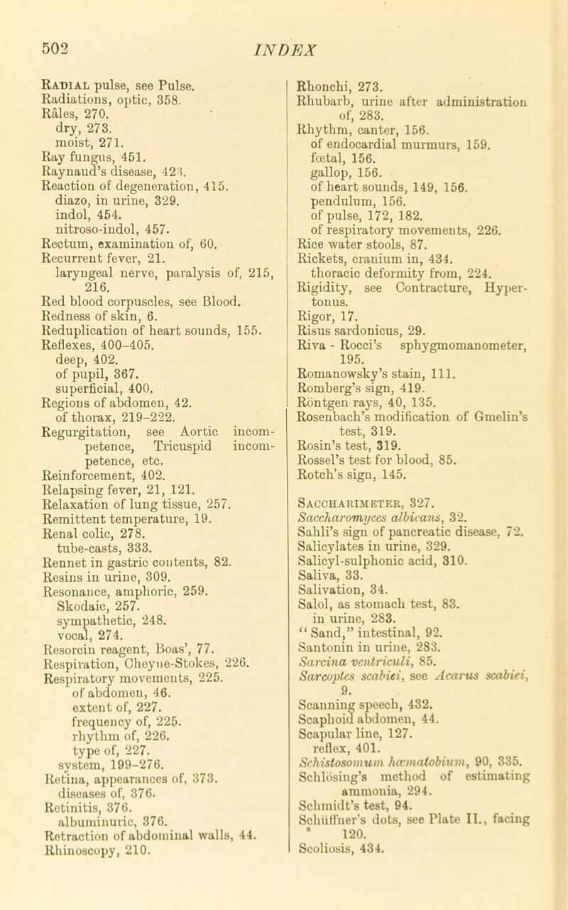 Radial pulse, see Pulse. Radiations, optic, 358. Rales, 270. dry, 273. moist, 271. Ray fungus, 451. Raynaud’s disease, 423. Reaction of degeneration, 415. diazo, in urine, 329. indol, 454. nitroso-indol, 457. Rectum, examination of, 60. Recurrent fever, 21. laryngeal nerve, paralysis of, 215, 216. Red blood corpuscles, see Blood. Redness of skin, 6. Reduplication of heart sounds, 155. Reflexes, 400-405. deep, 402. of pupil, 367. superficial, 400. Regions of abdomen, 42. of thorax, 219-222. Regurgitation, see Aortic incom- petence, Tricuspid incom- petence, etc. Reinforcement, 402. Relapsing fever, 21, 121. Relaxation of lung tissue, 257. Remittent temperature, 19. Renal colic, 278. tube-casts, 333. Rennet in gastric contents, 82. Resins in urine, 309. Resonance, amphoric, 259. Skodaic, 257. sympathetic, 248. vocal, 274. Resorcin reagent, Boas’, 77. Respiration, Cheyne-Stokes, 226. Respiratory movements, 225. of abdomen, 46. extent of, 227. frequency of, 225. rhythm of, 226. type of, 227. system, 199-276. Retina, appearances of, 373. diseases of, 376. Retinitis, 376. albuminuric, 376. Retraction of abdominal walls, 44. Rhinoscopy, 210. Rhonchi, 273. Rhubarb, urine after administration of, 283. Rhythm, canter, 156. of endocardial murmurs, 159. foetal, 156. gallop, 156. of heart sounds, 149, 156. pendulum, 156. of pulse, 172, 182. of respiratory movements, 226. Rice water stools, 87. Rickets, cranium in, 434. thoracic deformity from, 224. Rigidity, see Contracture, Hyper- tonus. Rigor, 17. Risus sardonicus, 29. Riva - Rocci’s sphygmomanometer, 195. Romanowsky’s stain, 111. Romberg’s sign, 419. Rontgen rays, 40, 135. Rosenbach’s modification of Gmelin’s test, 319. Rosin’s test, 319. Rossel’s test for blood, 85. Rotch’s sign, 145. Sacchakimeter, 327. Sciccharomyces albicans, 32. Sahli’s sign of pancreatic disease, 72. Salicylates in urine, 329. Salicyl-sulphonic acid, 310. Saliva, 33. Salivation, 34. Salol, as stomach test, 83. in urine, 283. “ Sand,” intestinal, 92. Santonin in urine, 283. Sarcina vcntriculi, 85. Sarcoplcs scabiei, see Acarus scabiei, 9. Scanning speech, 432. Scaphoid abdomen, 44. Scapular line, 127. reflex, 401. Schistosomum haematobium, 90, 335. Schlosing’s method of estimating ammonia, 294. Schmidt’s test, 94. Schutfuer’s dots, see Plate II., facing 120. Scoliosis, 434.