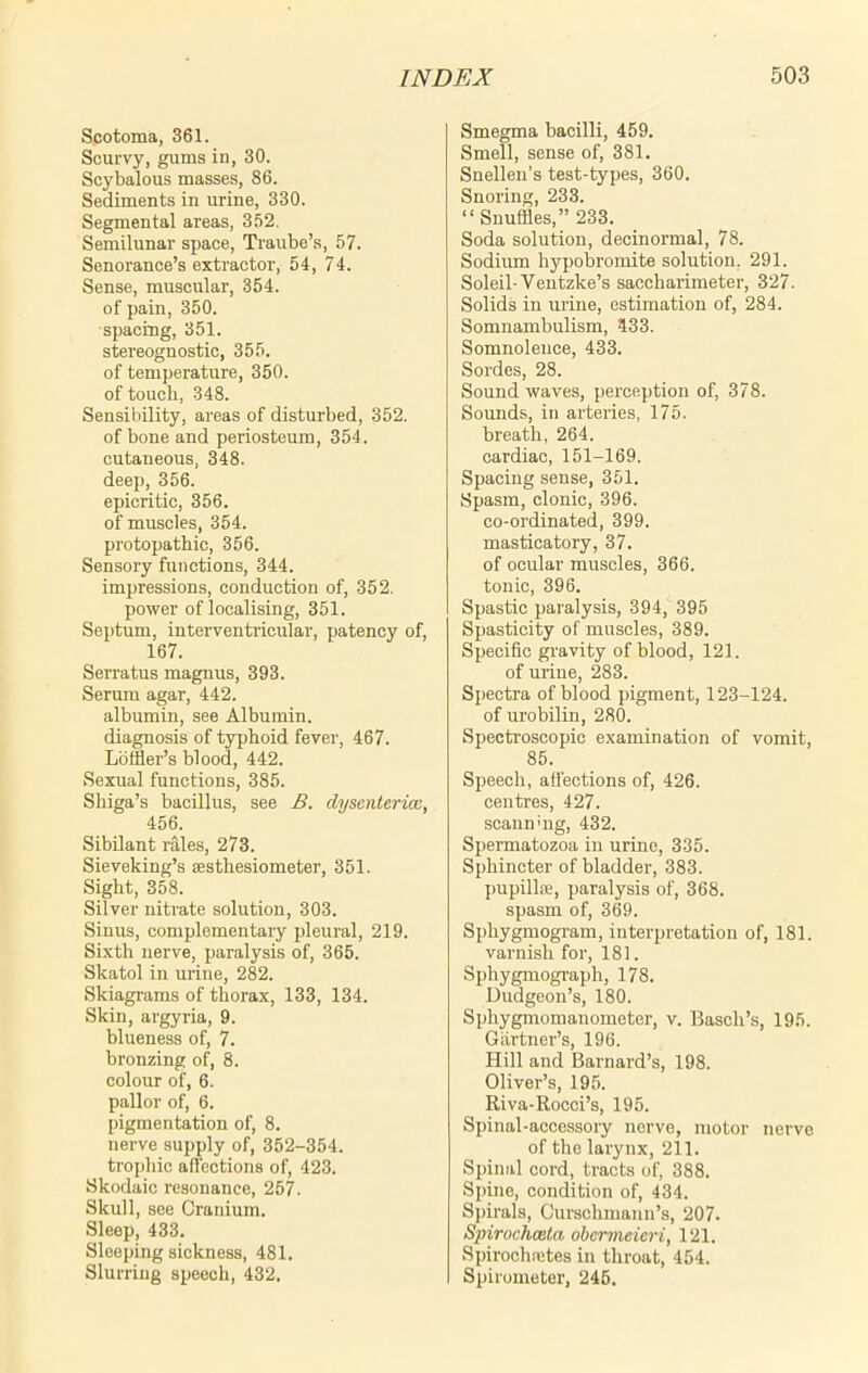 Scotoma, 361. Scurvy, gums in, 30. Scybalous masses, 86. Sediments in urine, 330. Segmental areas, 352. Semilunar space, Traube’s, 57. Senorance’s extractor, 54, 74. Sense, muscular, 354. of pain, 350. spacing, 351. stereognostic, 355. of temperature, 350. of touch, 348. Sensibility, areas of disturbed, 352. of bone and periosteum, 354. cutaneous, 348. deep, 356. epicritic, 356. of muscles, 354. protopathic, 356. Sensory functions, 344. impressions, conduction of, 352. power of localising, 351. Septum, interventricular, patency of, 167. Serratus magnus, 393. Serum agar, 442. albumin, see Albumin, diagnosis of typhoid fever, 467. Loffler’s blood, 442. Sexual functions, 385. Shiga’s bacillus, see B. dyscnterica, 456. Sibilant rales, 273. Sieveking’s sestliesiometer, 351. Sight, 358. Silver nitrate solution, 303. Sinus, complementary pleural, 219. Sixth nerve, paralysis of, 365. Skatol in urine, 282. Skiagrams of thorax, 133, 134. Skin, argyria, 9. blueness of, 7. bronzing of, 8. colour of, 6. pallor of, 6. pigmentation of, 8. nerve supply of, 352-354. trophic affections of, 423. Skodaic resonance, 257. Skull, see Cranium. Sleep, 433. Sleeping sickness, 481. Slurring speech, 432. Smegma bacilli, 459. Smell, sense of, 381. Snellen’s test-types, 360. Snoring, 233. “Snuffles,” 233. Soda solution, decinormal, 78. Sodium hypobromite solution. 291. Soleil-Yentzke’s saccharimeter, 327. Solids in urine, estimation of, 284. Somnambulism, 433. Somnolence, 433. Sordcs, 28. Soundwaves, perception of, 378. Sounds, in arteries, 175. breath, 264. cardiac, 151-169. Spacing sense, 351. Spasm, clonic, 396. co-ordinated, 399. masticatory, 37. of ocular muscles, 366. tonic, 396. Spastic paralysis, 394, 395 Spasticity of muscles, 389. Specific gravity of blood, 121. of urine, 283. Spectra of blood pigment, 123-124. of urobilin, 280. Spectroscopic examination of vomit, 85. Speech, affections of, 426. centres, 427. scanning, 432. Spermatozoa in urine, 335. Sphincter of bladder, 383. pupillae, paralysis of, 368. spasm of, 369. Sphygmogram, interpretation of, 181. varnish for, 181. Sphygmograph, 178. Dudgeon’s, 180. Sphygmomanometer, v. Basclx’s, 195. Gartner’s, 196. Hill and Barnard’s, 198. Oliver’s, 195. Riva-Rocci’s, 195. Spinal-accessory nerve, motor nerve of the larynx, 211. Spinal cord, tracts of, 388. Spine, condition of, 434. Spirals, Curschmann’s, 207. Spirochceta obermeieri, 121. Spirochnetes in throat, 454. Spirometer, 246.