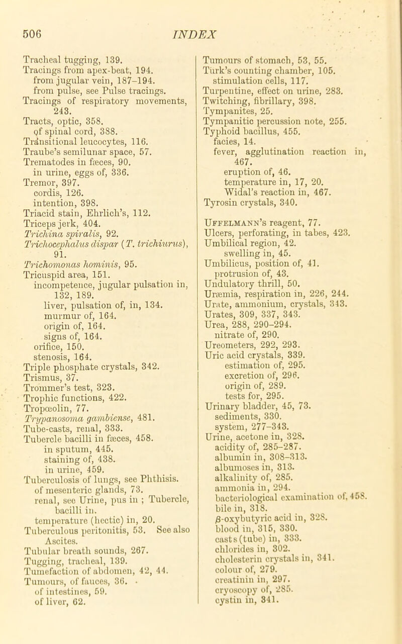 Tracheal tugging, 139. Tracings from apex-beat, 194. from jugular vein, 187-194. from pulse, see Pulse tracings. Tracings of respiratory movements, 243. Tracts, optic, 358. qf spinal cord, 388. Transitional leucocytes, 116. Traube’s semilunar space, 57. Trematodes in fteces, 90. in urine, eggs of, 336. Tremor, 397. cordis, 126. intention, 398. Triacid stain, Ehrlich’s, 112. Triceps jerk, 404. Trichina spiralis, 92. Trichocephalus dispar (T. trichiurus), 91. Trichomonas hominis, 95. Tricuspid area, 151. incompetence, jugular pulsation in, 132, 189. liver, pulsation of, in, 134. murmur of, 164. origin of, 164. signs of, 164. orifice, 150. stenosis, 164. Triple phosphate crystals, 342. Trismus, 37. Trommer’s test, 323. Trophic functions, 422. Tropceolin, 77. Trypanosoma gambiensc, 481. Tube-casts, renal, 333. Tubercle bacilli in fteces, 458. in sputum, 445. staining of, 438. in urine, 459. Tuberculosis of lungs, see Phthisis, of mesenteric glands, 73. renal, see Urine, pus in ; Tubercle, bacilli in. temperature (hectic) in, 20. Tuberculous peritonitis, 53. See also Ascites. Tubular breath sounds, 267. Tugging, tracheal, 139. Tumefaction of abdomen, 42, 44. Tumours, of fauces, 36. • of intestines, 59. of liver, 62. Tumours of stomach, 53, 55. Turk’s counting chamber, 105. stimulation cells, 117. Turpentine, effect on urine, 283. Twitching, fibrillary, 398. Tympanites, 25. Tympanitic percussion note, 255. Typhoid bacillus, 455. facies, 14. fever, agglutination reaction in, 467. eruption of, 46. temperature in, 17, 20. Widal’s reaction in, 467. Tyrosin crystals, 340. Uffelm Ann’s reagent, 77. Ulcers, perforating, in tabes, 423. Umbilical region, 42. swelling in, 45. Umbilicus, position of, 41. protrusion of, 43. Undulatory thrill, 50. Uraemia, respiration in, 226, 244. Urate, ammonium, crystals, 343. Urates, 309, 337, 343. Urea, 288, 290-294. nitrate of, 290. Ureometers, 292, 293. Uric acid crystals, 339. estimation of, 295. excretion of, 296. origin of, 289. tests for, 295. Urinary bladder, 45, 73. sediments, 330. system, 277-343. Urine, acetone in, 328. acidity of, 285-287. albumin in, 308-313. albumoses in, 313. alkalinity of, 285. ammonia in, 294. bacteriological examination of, 458. bile in, 318. /3-oxybutyric acid in, 328. blood in, 315, 330. casts (tube) in, 333. chlorides in, 302. cholesterin crystals in, 341. colour of, 279. creatiniu in, 297. cryoscopy of, 285. cystin in, 341.