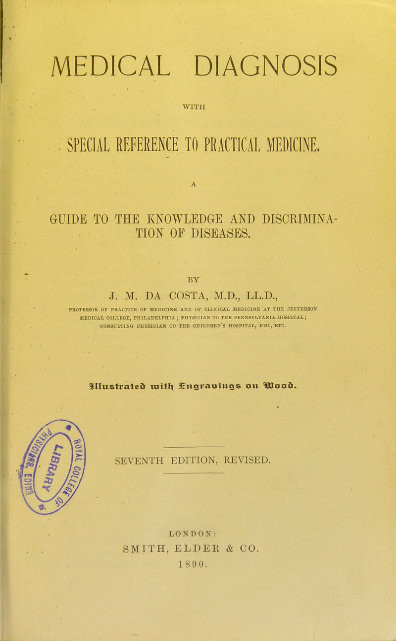 MEDICAL DIAGNOSIS WITH SPECIAL REFERENCE TO PRACTICAL MEDICINE. A GUIDE TO THE KNOWLEDGE AND DISCRIMINA- TION OF DISEASES. BY J. M. DA COSTA, M.D., LL.D., PROFESSOR OF PRACTICE OF MEDICINE AND OF CLINICAL MEDICINE AT THE JEFFERSON MEDICAL COLLEGE, PHILADELPHIA; PHYSICIAN TO THE PENNSYLVANIA HOSPITAL; CONSULTING PHYSICIAN TO THE CHILDIiEN'S HOSPITAL, ETC., ETC. SEVENTH EDITION, REVISED. LONDON: SMITH, ELDER 1890. & CO.