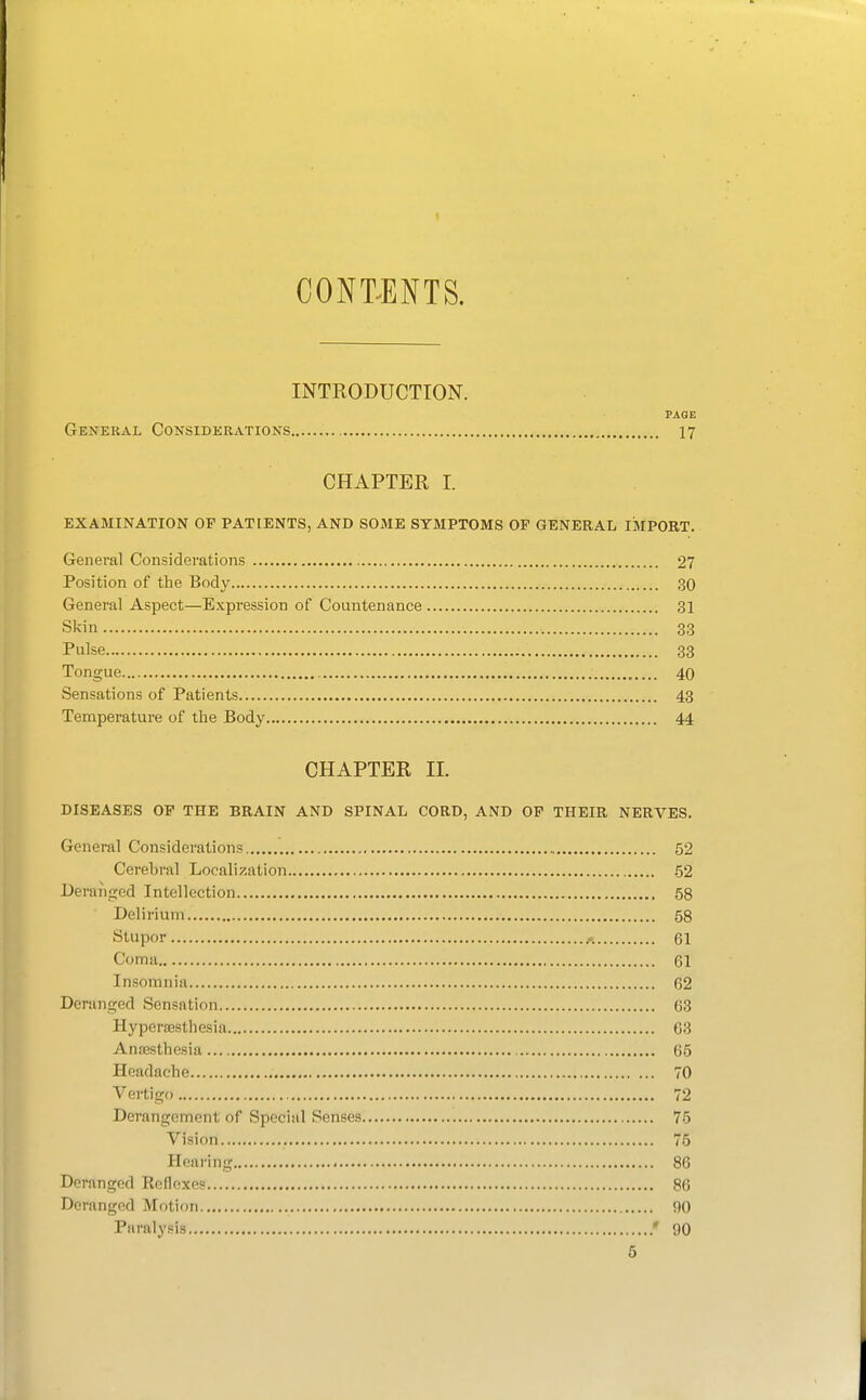 CONT^ENTS. INTRODUCTION. PAGE General Considerations 17 CHAPTER I. EXAMINATION OF PATIENTS, AND SOME SYMPTOMS OF GENERAL IMPORT. General Considerations 27 Position of the Body 30 General Aspect—Expression of Countenance 31 Skin 33 Pulse 33 Tongue 40 Sensations of Patients 43 Temperature of the Body 44 CHAPTER II. DISEASES OF THE BRAIN AND SPINAL CORD, AND OF THEIR NERVES. General Considerations 52 Cerebral Localization .52 Deranged Intellection 58 Delirium 58 Stupor 61 Coma 61 Insomnia 62 Deranged Sensation 63 Hyperaesthesia 63 Anffisthesia 65 Headache 70 Vertigo 72 Derangement of Special Senses 75 Vision 75 Hearing 86 Deranged Reflexes 86 Deranged Motion 90 Paralysis ' 90