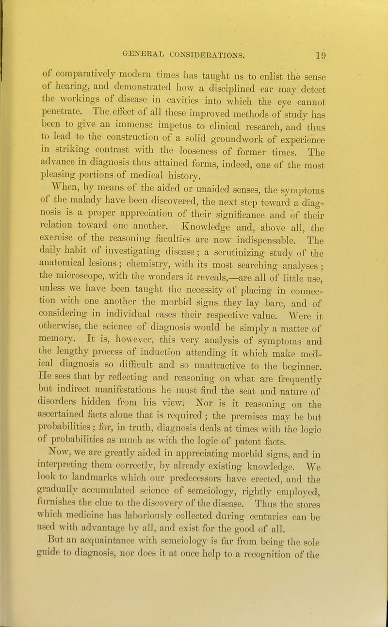 of comparatively modeni times has taught us to enlist the sense of hearing, and demonstrated liow a disciplined ear may detect the workings of disease in cavities into which the eye cannot penetrate. The.effect of all these improved methods of study has been to give an immense impetus to clinical research, and thus to lead to the construction of a solid groundwork of experience in striking contrast with the looseness of former times. The advance in diagnosis thus attained forms, indeed, one of the most pleasing portions of medical history. When, by means of the aided or unaided senses, the symptoms of the malady have been discovered, the next step toward a diag- nosis is a proper appreciation of their significance and of their relation toward one another. Knowledge and, above all, the exercise of the reasoning faculties are now indispensable. The daily habit of investigating disease; a scrutinizing study of the anatomical lesions; chemistry, with its most searching analyses ; the microscope, with the wonders it reveals,—are all of little use, unless we have been taught the necessity of placing in connec- tion with one another the morbid signs they lay bare, and of considering in individual cases their respective value. Were it otherwise, the science of diagnosis would be simply a matter of memory. It is, howevei-, this very analysis of symptoms and the lengthy process of induction attending it which make med- ical diagnosis so difficult and so unattractive to the beginner. He sees that by reflecting and reasoning on what are frequently but indirect manifestations he jnust find the seat and nature of disorders hidden from his view. Nor is it reasoning on the ascertained facts alone that is required ; the premises may be but probabilities; for, in truth, diagnosis deals at times with the logic of probabilities as much as with the logic of patent facts. Now, we are greatly aided in appreciating morbid signs, and in interpreting them correctly, by already existing knowledge. We look to landmarks which our predecessors have erected, and the gradually accumulated science of semeiology, rightly employed, furnishes the clue to the discovery of the disease. Thus the stores which medicine has laboriously collected during centuries can be used with advantage by all, and exist for the good of all. But an acquaintance with semeiology is far from being the sole guide to diagnosis, nor does it at once help to a recognition of the