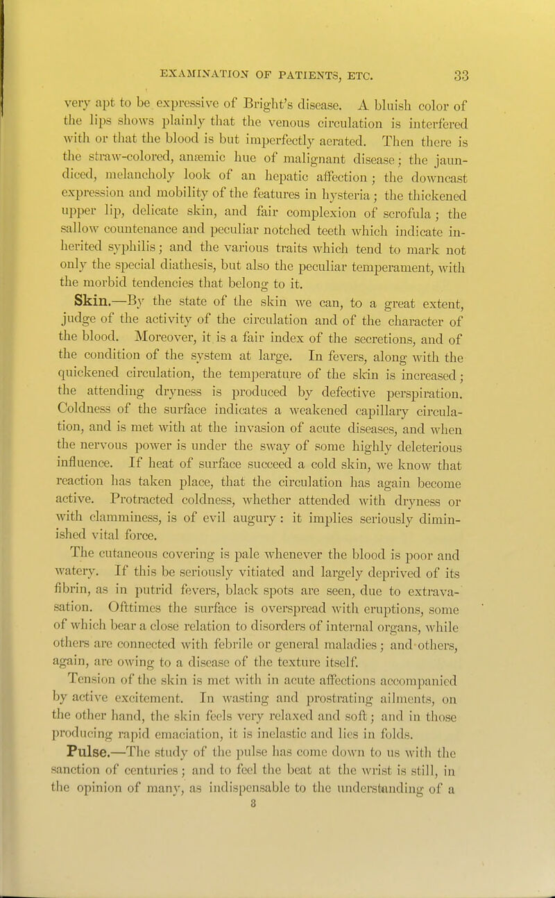 very apt to be expressive of Briglit's disease. A bluisli color of the lips shows plainly that the venous circulation is interfered with or that the blood is but imperfectly aerated. Then there is the straw-colored, antemic hue of malignant disease; the jaun- diced, melancholy look of an hepatic affection; the downcast expression and mobility of the features in hysteria; the thickened upper lip, delicate skin, and fair complexion of scrofula; the sallow countenance and peculiar notched teeth which indicate in- herited syphilis; and the various traits which tend to mark not only the special diathesis, but also the peculiar temperament, with the morbid tendencies that belong to it. Skin.—By the state of the skin we can, to a great extent, judge of the activity of the circulation and of the character of the blood. Moreover, it is a fair index of the secretions, and of the condition of the system at large. In fevers, along with the quickened circulation, the temperature of the sldn is increased; the attending dryness is produced by defective perspiration. Coldness of the surface indicates a weakened capillary circula- tion, and is met with at the invasion of acute diseases, and when the nervous power is under the sway of some highly deleterious influence. If heat of surface succeed a cold skin, we know that reaction has taken place, that the circulation has again become active. Protracted coldness, whether attended with dryness or with clamminess, is of evil augury: it implies seriously dimin- ished vital force. The cutaneous covering is pale whenever the blood is poor and watery. If this be seriously vitiated and largely deprived of its fibrin, as in putrid fevers, black spots are seen, due to extrava- sation. Ofttimcs the surface is overspread with eruj)tions, some of which bear a close relation to disordei's of internal organs, while others are connected with febrile or general maladies; and-others, again, are owing to a disease of the texture itself. Tension of the skin is met with in acute aifections accompanied by active excitement. In wasting and jjrostrating ailments, on the other hand, the skin feels very relaxed and soft; and in those producing rapid emaciation, it is inelastic and lies in folds. Pulse.—The study of the pulse has come down to us with the sanction of centuries; and to feel the beat at the wrist is still, in the opinion of many, as indispensable to the understanding of a 8