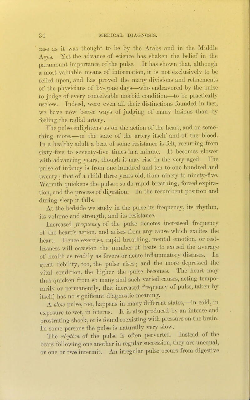 case as it was thought to be by the Arabs and in the Middle Affes. Yet the advance of science has shaken the belief in the paramount importance of the pulse. It has shown that, although a most valuable means of information, it is not exclusively to be relied npon, and has proved the many divisions and refinements of the physicians of by-gone days—who endeavored by the pulse to judge of every conceivable morbid condition—to be practically useless. Indeed, were even all their distinctions founded in fact, we have now better ways of judging of many lesions than by feeling the radial artery. The pulse enlightens us on the action of the heart, and on some- thing more,—on tlie state of the artery itself and of the blood. In a healthy adult a beat of some resistance is felt, recurring from sixty-five to seventy-five times in a minute. It becomes slower with advancing years, though it may rise in the very aged. The pulse of infancy is from one hundred and ten to one hundred and twenty ; that of a child three years old, from ninety to ninety-five. Warmth quickens the pulse; so do rapid breathing, forced expira- tion, and the process of digestion. In the recumbent position and during sleep it falls. At the bedside we study in the pulse its frequency, its rhythm, its volume and strength, and its resistance. Increased frequency of the pulse denotes increased frequency of the heart's action, and arises from any cause which excites the heart. Hence exercise, rapid breathing, mental emotion, or rest- lessness will occasion the number of beats to exceed the average of health as readily as fevers or acute inflammatory diseases. In great debility, too, the pulse rises; and the more depressed the vital condition, the higher the pulse becomes. The heart may thus quicken from so many and such varied causes, acting tempo- rarily or permanently, that increased frequency of pulse, taken by itself, has no significant diagnostic meaning. A sloic pulse, too, happens in many different states,—in cold, in exposure to wet, in icterus. It is also produced by an intense and prostrating shock, or is found coexisting with pressure on the brain. In some persons the pulse is naturally very slow. The rhythm of the pulse is often perverted. Instead of the beats following one another in regular succession, they are unequal, or one or tw© intermit. An irregular pulse occure from digestive