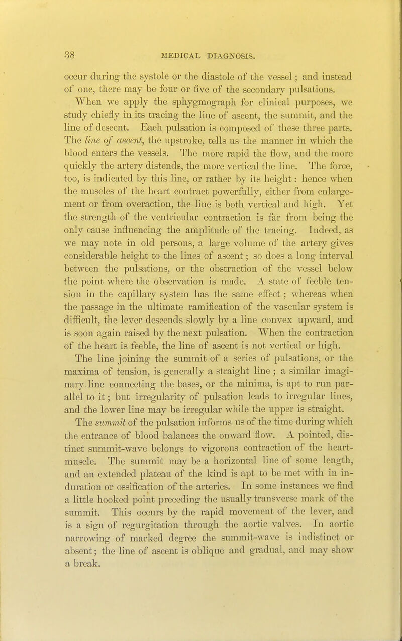 occur during tlie systole or the diastole of the vessel; and instead of one, there may be four or five of the secondary pulsations. When we apply the sphygmograph for clinical purposes, we study chiefly in its tracing the line of ascent, the summit, and the line of descent. Each pulsation is composed of these three parts. The line of ascent, the upstroke, tells us the manner in which the blood enters the vessels. The more rapid the flow, and the more quickly the artery distends, the more vertical the line. The force, too, is indicated by this line, or rather by its height: hence when the muscles of the heart contract powerfully, either from enlarge- ment or from overaction, the line is both vertical and high. Yet the strength of the ventricular contraction is far from being the only cause influencing the amplitude of the tracing. Indeed, as we may note in old persons, a large volume of the artery gives considerable height to the lines of ascent; so does a long interval between the pulsations, or the obstruction of the vessel below ihe point where the observation is made. A state of feeble ten- sion in the capillary system has the same elfect; whereas when the passage in the ultimate ramification of the vascular system is difficult, the lever descends slowly by a line convex upward, and is soon again raised by the next pulsation. When the contraction of the heart is feeble, the line of ascent is not vertical or high. The line joining the summit of a series of pulsations, or the maxima of tension, is generally a straight line ; a similar imagi- nary, line connecting the bases, or the minima, is apt to run par- allel to it; but irregularity of pulsation leads to irregular lines, and the lower line may be irregular while the upper is straight. The summit of the pulsation informs us of the time during which the entrance of blood balances the onward flow. A pointed, dis- tinct summit-wave belongs to vigorous contraction of the heart- muscle. The summit may be a horizontal line of some length, and an extended plateau of the kind is apt to be met with in in- duration or ossification of the arteries. In some instances we find a little hooked point preceding the usually transverse mark of the summit. This occurs by the rapid movement of the lever, and is a sign of regurgitation through the aortic valves. In aortic narrowing of marked degree the summit-wave is indistinct or absent; the line of ascent is oblique and gradual, and may show a break.