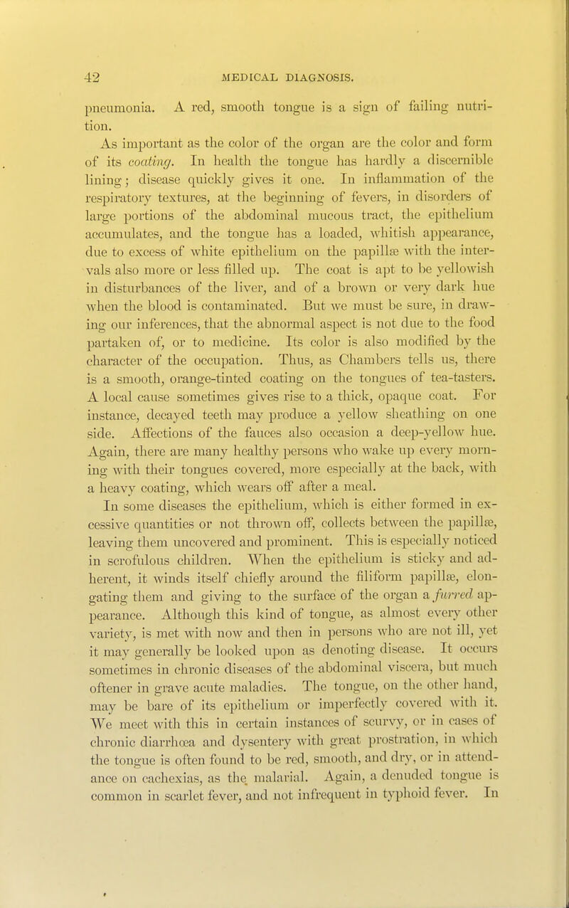 pneumonia. A red, smooth tongue is a sign of failing nutri- tion. As important as the color of the organ are the color and form of its coating. In health the tongue has hardly a discernible lining; disease quickly gives it one. In inflammation of the respiratory textures, at the beginning of fevers, in disorders of large portions of the abdominal mucous tract, the epithelium accumulates, and the tongue has a loaded, whitish appearance, due to excess of white epithelium on the papillae with the inter- vals also more or less filled up. The coat is apt to be yellowish in disturbances of the liver, and of a brown or very dark hue when the blood is contaminated. But we must be sure, in draw- ing our inferences, that the abnormal aspect is not due to the food partaken of, or to medicine. Its color is also modified by the character of the occupation. Thus, as Chambers tells us, there is a smooth, orange-tinted coating on the tongues of tea-tasters. A local cause sometimes gives rise to a thick, opaque coat. For instance, decayed teeth may produce a yellow sheathing on one side. Affections of the fauces also occasion a deep-yellow hue. Again, there are many healthy persons who wake up every morn- ing with their tongues covered, more especially at the back, with a heavy coating, which wears oif after a meal. In some diseases the epithelium, which is either formed in ex- cessive quantities or not thrown off, collects between the papillae, leaving them uncovered and prominent. This is especially noticed in scrofulous children. When the epithelium is sticky and ad- herent, it winds itself chiefly around the filiform papillfe, elon- gating them and giving to the surface of the organ a furred ap- pearance. Although this kind of tongue, as almost every other variety, is met with now and then in persons who are not ill, yet it may generally be looked upon as denoting disease. It occurs sometimes in chronic diseases of the abdominal viscera, but much oftener in grave acute maladies. The tongue, on the other hand, may be bare of its epithelium or imperfectly covered with it. We meet with this in certain instances of scurvy, or in cases of chronic diarrhoea and dysentery with great prostration, in which the tongue is often found to be red, smooth, and dry, or in attend- ance on cachexias, as the malarial. Again, a denuded tongue is common in scarlet fever, and not infrequent in typhoid fever. In