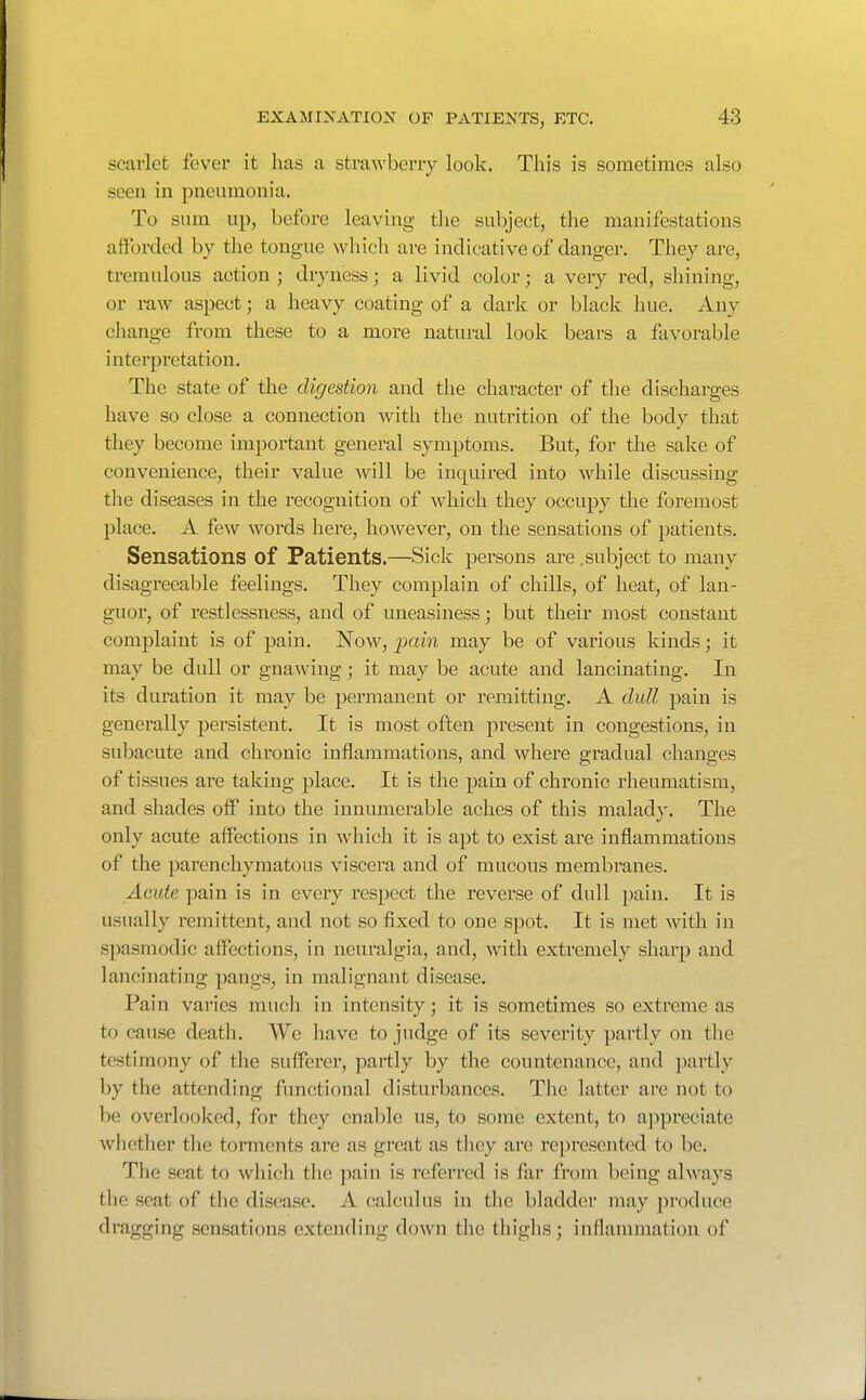 scarlet fever it has a strawberry look. This is sometimes also seen in pneumonia. To sum up, before leaving the subject, the manifestations afforded by the tongue which are indicative of danger. They are, tremulous action ; dryness; a livid color; a very red, shining, or raw aspect; a heavy coating of a dark or black hue. Any change from these to a more natural look bears a favorable interpretation. The state of the digestion and the character of the discharges have so close a connection with the nutrition of the body that they become important general symjDtoms. But, for the sake of convenience, their value will be inquired into while discussing tlie diseases in the recognition of which they occupy the foremost place. A few words here, however, on the sensations of patients. Sensations of Patients.—Sick persons are .subject to many disagreeable feelings. They complain of chills, of heat, of lan- guor, of restlessness, and of uneasiness; but their most constant complaint is of pain. Now, jxiin may be of various kinds; it may be dull or gnawing; it may be acute and lancinating. In its duration it may be permanent or remitting. A dull pain is generally persistent. It is most often present in congestions, in subacute and chronic inflammations, and where gradual changes of tissues are taking place. It is the pain of chronic rheumatism, and shades off into the innumerable aches of this malady. The only acute affections in which it is apt to exist are inflammations of the parenchymatous viscera and of mucous membranes. Acute pain is in every respect the reverse of dull pain. It is usually remittent, and not so fixed to one spot. It is met with in spasmodic affections, in neuralgia, and, with extremely sharp and lancinating pangs, in malignant disease. Pain varies much in intensity; it is sometimes so extreme as to cause death. We have to judge of its severity partly on the testimony of the sufferer, partly by the countenance, and partly by the attending functional disturbances. The latter are not to be overlooked, for they enable us, to some extent, to apj)reciate whether the torments are as great as they are represented to be. The seat to which the pain is referred is far from being always the seat of the disease. A calculus in the bladder may produce dragging sensations extending down the thighs; inflammation of