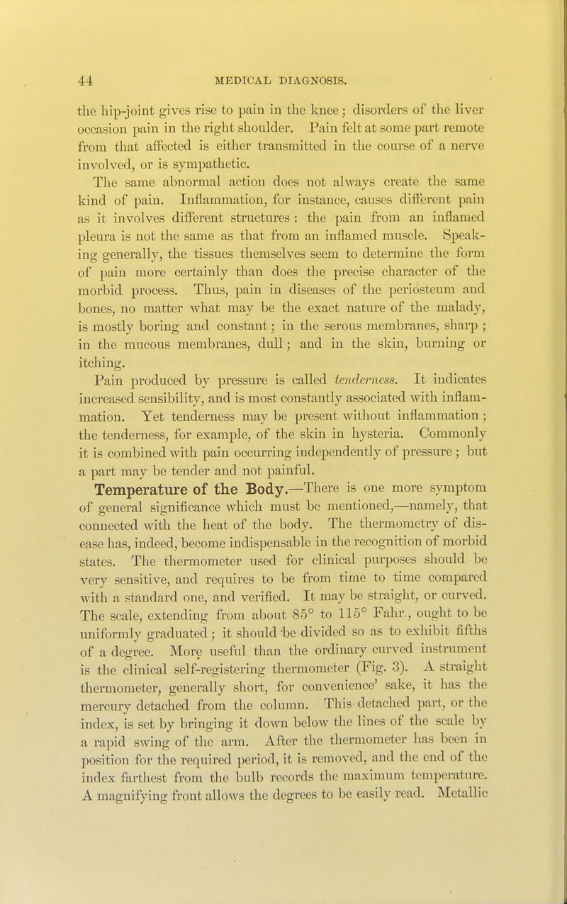 the hip-joint gives rise to pain in the knee; disorders of the liver occasion pain in the right shoulder. Pain felt at some part remote from that affected is either transmitted in the course of a nerve involved, or is sympathetic. The same abnormal action does not always create the same kind of pain. Inflammation, for instance, causes different pain as it involves different structures : the pain from an inflamed pleura is not the same as that from an inflamed muscle. Speak- ing generally, the tissues themselves seem to determine the form of pain more certainly than does the precise character of the morbid process. Thus, pain in diseases of the periosteum and bones, no matter what may be the exact nature of the malady, is mostly boring and constant; in the serous membranes, sharp ; in the mucous membranes, dull; and in the skin, burning or itching. Pain produced by pressure is called tenderness. It indicates increased sensibility, and is most constantly associated with inflam- mation. Yet tenderness may be present without inflammation; the tenderness, for example, of the skin in hysteria. Commonly it is combined with pain occurring independently of pressm-e; but a pai't may be tender and not painful. Temperature of the Body—There is one more symptom of general significance which must be mentioned,—namely, that connected with the heat of the body. The thermometry of dis- ease has, indeed, become indispensable in the recognition of morbid states. The thermometer used for clinical purposes should be very sensitive, and requires to be from time to time compared with a standard one, and verified. It may be straight, or curved. The scale, extending from about 85° to 115° Fahr., ought to be uniformly graduated; it should be divided so as to exhibit fifths of a degree. More useful than the ordinary curved instrument is the clinical self-registering thermometer (Fig. 3). A straight thermometer, generally short, for convenience' sake, it has the mercury detached from the column. This detached part, or the index, is set by bringing it down below the lines of the scale by a rapid swing of the arm. After the thermometer has been in position for the required period, it is removed, and the end of the index farthest from the bulb records the maximum temperature. A magnifying front allows the degrees to be easily read. Metallic
