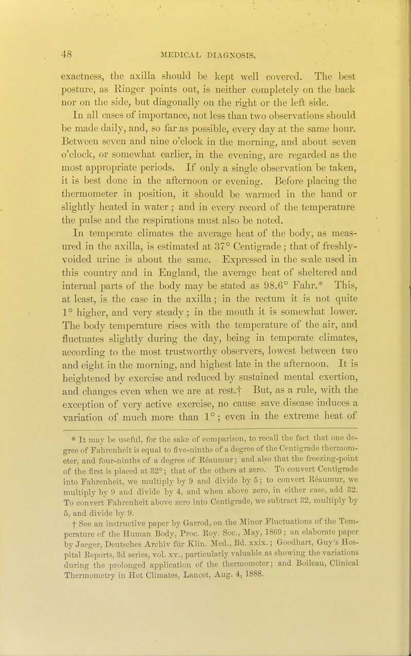 exactness, the axilla should be kept well covered. The best posture, as Ringer points out, is neither completely on the back nor on the side, but diagonally on the right or the left side. In all cases of importance, not less than two observations should be made daily, and, so far as possible, every day at the same hour. Between seven and nine o'clock in tlie morning;, and about seven o'clock, or somewhat earlier, in the evening, are regarded as the most appropriate periods. If only a single observation be taken, it is best done in the afternoon or evening. Before placing the thermometer in position, it should be warmed in the hand or slightly heated in water; and in every record of the temperature the pulse and the respirations must also be noted. In temperate climates the average heat of the body, as meas- ured in the axilla, is estimated at 37° Centigrade ; that of freshly- voided urine is about the same. Expressed in the scale used in this country and in England, the average heat of sheltered and internal parts of the body may be stated as 98.6° Fahr.* This, at least, is the case in the axilla; in the rectum it is not quite 1° higher, and very steady; in the mouth it is somewhat lower. The body temperature rises with the temperature of the air, and fluctuates slightly during the day, being in temperate climates, according to the most trustworthy observers, lowest between two and eight in the morning, and highest late in the afternoon. It is heightened by exercise and reduced b)' sustained mental exertion, and changes even when we are at rest.f But, as a rule, with the exception of very active exercise, no cause save disease induces a variation of much more than 1°; even in the extreme heat of * It may be useful, for the sake of comparison, to recall the fact that one de- gree of Fahrenheit is equal to five-ninths of a degree of the Centigrade thermom- eter, and four-ninths of a degree of Reaumur; and also that the freezing-point of the first is placed at 32°; that of the others at zero. To convert Centigrade into Fahrenheit, we multiply by 9 and divide by 5; to convert Reaumur, we multiply by 9 and divide by 4, and when above zero, in either case, add 32. To convert Fahrenheit above zero into Centigrade, we subtract 32, multiply by 5, and divide by 9. t See an instructive paper by Garrod, on the IVIinor Fluctuations of the Tem- perature of the Human Body, Proc. Roy. Soc, May, 1869; an elaborate paper by Jaeger, Deutsches Archiv fiir Klin. Med., Bd. x.xix.; Goodhart, Guy's Hos- pital Reports, 3d series, vol. xv., particularly valuable as showing the variations during the prolonged application of the thermometer; and Boileau, Clinical Thermometry in Hot Climates, Lancet, Aug. 4, 1888.