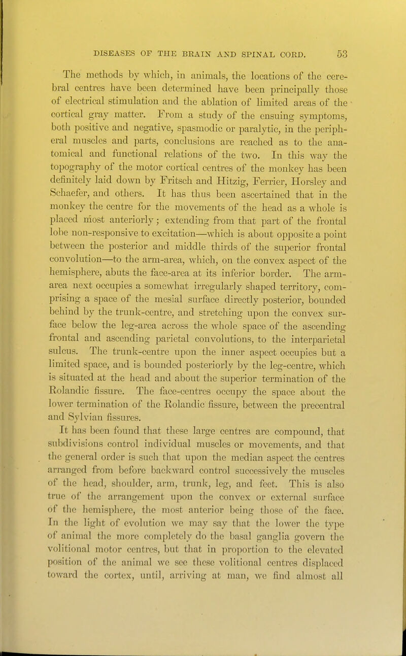The methods by whicli, in animals, the locations of the cere- bral centres have been determined have been principally those of electrical stimulation and the ablation of limited areas of the cortical gray matter. From a study of the ensuing symptoms, both positive and negative, spasmodic or paralytic, in the periph- eral muscles and parts, conclusions are reached as to the ana- tomical and functional relations of the two. In this way the topography of the motor c-ortical centres of the monkey has been definitely laid down by Fritsch and Hitzig, Ferrier, Horsley and Schaefer, and others. It has thus been ascertained that in the monkey the centre for the movements of the head as a whole is placed uiost anteriorly; extending from that part of the frontal lobe non-responsive to excitation—which is about opposite a point between the posterior and middle thirds of the superior frontal convolution—to the arm-area, which, on the convex aspect of the hemisphere, abuts the face-area at its inferior border. The arm- area next occupies a somewhat irregularly shaped territory, com- prising a space of the mesial surface dii-ectly posterior, bounded behind by the trunk-centre, and stretching upon the convex sur- face below the leg-area across the whole space of the ascending frontal and ascending parietal convolutions, to the interparietal sulcus. The trunk-centre upon the inner aspect occupies but a limited space, and is bounded posteriorly by the leg-centre, which is situated at the head and about the superior termination of the Rolandic fissure. The face-centres occupy the space about the lower termination of the Rolandic fissure, between the precentral and Sylvian fissures. It has been found that these large centres are compound, that subdivisions control individual muscles or movements, and that the general order is such that upon the median aspect the centres arranged from before backward control successively the muscles of the head, shoulder, arm, trunk, leg, and feet. This is also tnie of the arrangement upon the convex or external surface of the hemisphere, the most anterior being those of the face. In the light of evolution we may say that the lower the type of animal the more completely do the basal ganglia govern the volitional motor centres, but that in proportion to the elevated position of the animal we see these volitional centres displaced toward the cortex, until, arriving at man, we find almost all