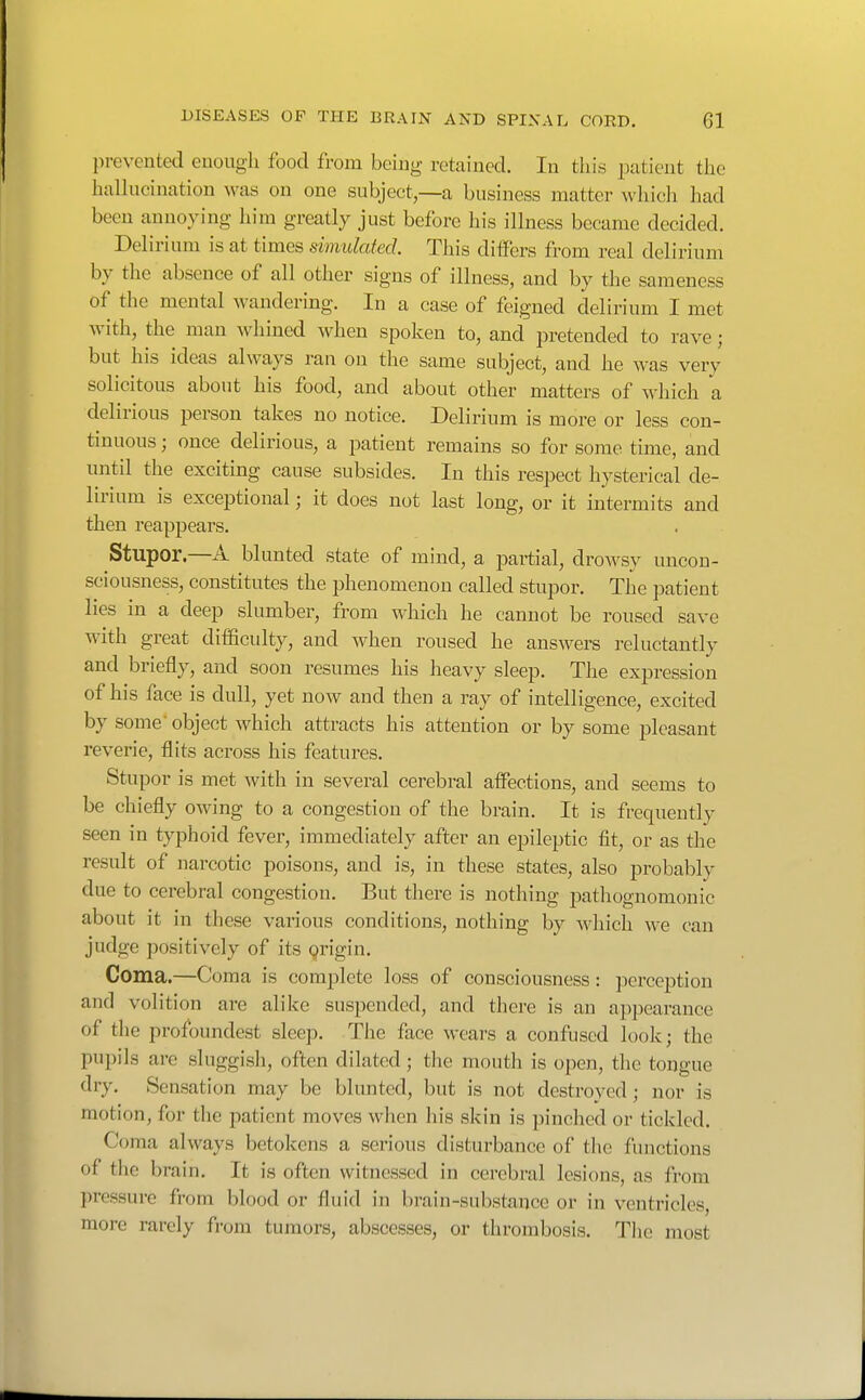 prevented euough food from being retained. In this patient the haUucination was on one subject,—a business matter whicli had been annoying him greatly just before his ilhiess became decided. Delirium is at times Emulated. This differs from real delirium by the absence of all other signs of illness, and by the sameness of the mental Avandering. In a case of feigned delirium I met with, the man whined when spoken to, and pretended to rave; but his ideas always ran on the same subject, and he was very solicitous about his food, and about other matters of which a delirious person takes no notice. Delirium is more or less con- tinuous ; once delirious, a patient remains so for some time, and until the exciting cause subsides. In this respect hysterical de- lirium is exceptional; it does not last long, or it intermits and then reappears. Stupor.—A blunted state of mind, a partial, drowsy uncon- sciousness, constitutes the phenomenon called stupor. The patient lies in a deep slumber, from which he cannot be roused save with great difficulty, and when roused he answers reluctantly and briefly, and soon resumes his heavy sleep. The expression of his face is dull, yet now and then a ray of intelligence, excited by some'object which attracts his attention or by some pleasant reverie, flits across his features. Stupor is met with in several cerebral affections, and seems to be chiefly owing to a congestion of the brain. It is frequently seen in typhoid fever, immediately after an epileptic fit, or as the result of narcotic poisons, and is, in these states, also probably due to cerebral congestion. But there is nothing jiathognomonic about it in these various conditions, nothing by Avliich we can judge positively of its Qrigin. Coma.—Coma is complete loss of consciousness : perception and volition are alike suspended, and there is an appearance of the profoundest sleep. The face wears a confused look; the pupils are sluggisli, often dilated ; the mouth is open, the tongue dry. Sensation may be blunted, but is not destroyed ; nor is motion, for the patient moves when his skin is pinched or tickled. Coma always betokens a serious disturbance of the functions of the brain. It is often witnessed in cerebral lesions, as from pressure from blood or fluid in brain-substance or in ventricles, more rarely from tumors, abscesses, or thrombosis. Tlie most