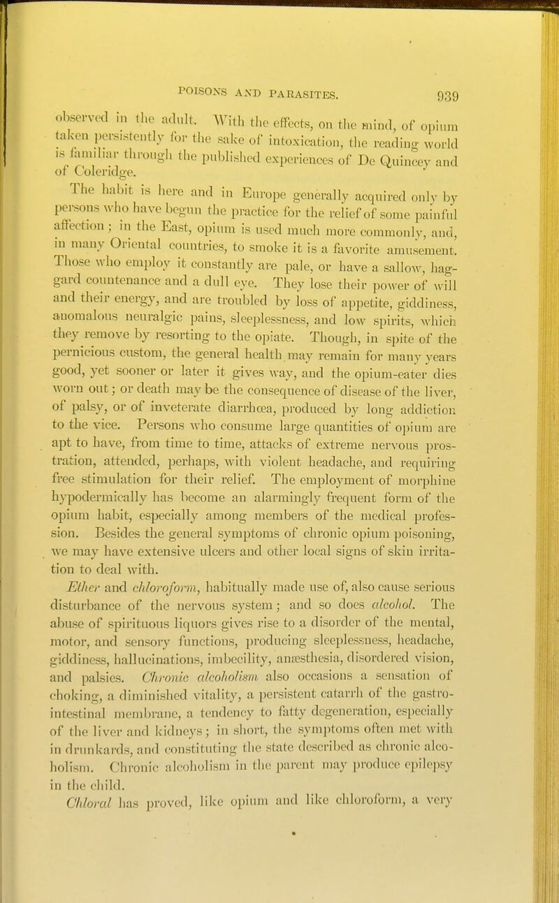 observed in the adult. With the effects, on the mind, of opium taken persistently for the sake of intoxieation, the reading world IS famd.ar through the published experiences of De Quineey and or (.olendo-e. The habit is here and in Europe generally acquired only by persons who have begun the practice for the relief of some painful affection; in the East, opium is used much more commonIv, and, ni many Oriental countries, to smoke it is a favorite amusement. Those who employ it constantly are pale, or have a sallow, hag- gard countenance and a dull eye. They lose their power of will and their energy, and are troubled by loss of appetite, giddiness, anomalous neuralgic pains, sleeplessness, and low spirits, which they remove by resorting to the opiate. Though, in spite of the pernicious custom, the general health may remain for many years good, yet sooner or later it gives way, and the opium-eater dies worn out; or death may be the consequence of disease of the liver, of palsy, or of inveterate diarrhoea, produced by long addiction to the vice. Persons who consume large quantities of o])ium are apt to have, fi-om time to time, attacks of extreme nervous pros- tration, attended, perhaps, wnth violent headache, and requiring free stimulation for their relief. The employment of morphine hypodermically has become an alarmingly frequent form of the opium habit, especially among members of the medical profes- sion. Besides the general symptoms of chronic opium poisoning, Ave may have extensive ulcers and other local signs of skin irrita- tion to deal with. Ether and chloroform, habitually made use of, also cause serious disturbance of the nervous system; and so docs alcohol. The abuse of spirituous liquors gives rise to a disorder of the mental, motor, and sensory functions, producing sleeplessness, headache, giddiness, hallucinations, imbecility, anaesthesia, disordered vision, and palsies. Chronic alcoholism also occasions a sensation of choking, a diminished vitality, a persistent catarrh of the gastro- intestinal membrane, a tendency to fatty degeneration, especially of the liver and kidneys; in short, the symptoms often met with in drunkards, and constituting the state described as chronic alco- holism. Chronic alcoholism in the parent may produce epilejisy in the child. Chloral has proved, like opium and like chloroform, a very
