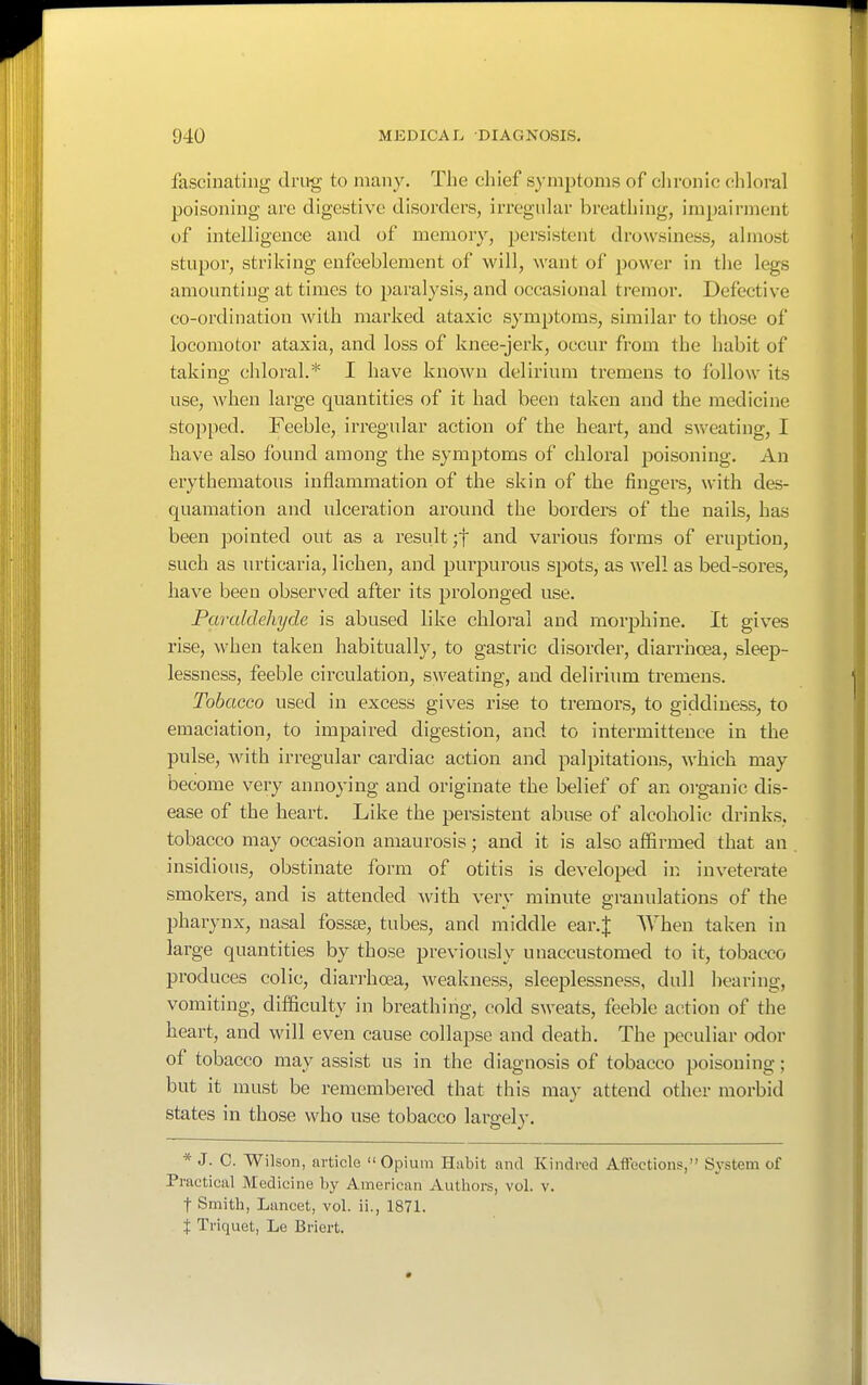 fascinating drug to many. The chief symptoms of clironic diloral poisoning are digestive disorders, irregular breathing, impairment of intelligence and of memory, persistent drowsiness, almost stupor, striking enfceblement of will, want of power in the legs amounting at times to paralysis, and occasional tremor. Defective co-ordination with marked ataxic symptoms, similar to those of locomotor ataxia, and loss of knee-jerk, occur from the habit of taking chloral.* I have known delirium tremens to follow its use, when large quantities of it had been taken and the medicine stopped. Feeble, irregular action of the heart, and sweating, I have also found among the symptoms of chloral poisoning. An erythematous inflammation of the skin of the fingers, with des- quamation and ulceration around the borders of the nails, has been pointed out as a result ;t and various forms of eruption, such as urticaria, lichen, and purpurous spots, as well as bed-sores, have been observed after its prolonged use. Paraldehyde is abused like chloral and morphine. It gives rise, when taken habitually, to gastric disorder, diarrhoea, sleep- lessness, feeble circulation, sweating, and delirium tremens. Tobacco used in excess gives rise to tremors, to giddiness, to emaciation, to impaired digestion, and to intermittence in the pulse, Avith irregular cardiac action and palpitations, which may become very annoying and originate the belief of an organic dis- ease of the heart. Like the persistent abuse of alcoholic drinks, tobacco may occasion amaurosis; and it is also affirmed that an insidious, obstinate form of otitis is developed in inveterate smokers, and is attended with very minute granulations of the pharynx, nasal fossae, tubes, and middle ear.| When taken in large quantities by those previously unaccustomed to it, tobacco produces colic, diarrhoea, weakness, sleeplessness, dull hearing, vomiting, difficulty in breathing, cold sweats, feeble action of the heart, and will even cause collapse and death. The peculiar odor of tobacco may assist us in the diagnosis of tobacco poisoning; but it must be remembered that this may attend other morbid states in those who use tobacco largely. * J. C. Wilson, article Opium Habit and Kindred Afl'ections, System of Practical Medicine by American Authors, vol. v. t Smith, Lancet, vol. ii., 1871. X Triquet, Le Briert.