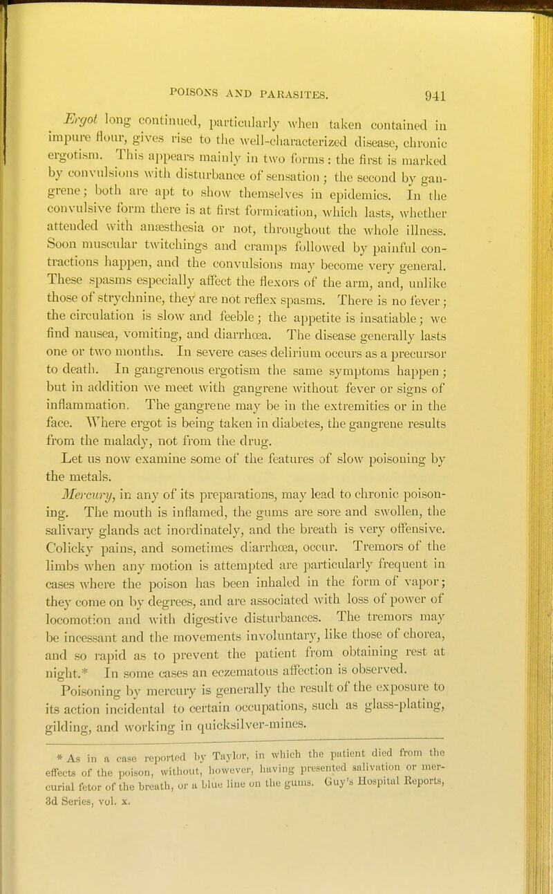 Ercjot long continued, particularly M'hen taken contained in impure flour, gives rise to the well-ellaracterized disease, chronic ergotism. This appears mainly in two forms: the first is marked by convulsions with disturbance of sensation ; the second by gan- grene; both are apt to show themselves in epidemics. In the convulsive form there is at first formication, which lasts, whether attended with antesthesia or not, throughout the whole illness. Soon muscular twitchings and cramps followed by painful con- tractions happen, and the convulsions may become very general. These spasms especially affect the flexors of the arm, and, unlike those of strychnine, they are not reflex spasms. There is no fever; the circulation is slow and feeble; the appetite is insatiable; we find nausea, vomiting, and diarrhoea. The disease generally lasts one or two months. In severe cases delirium occurs as a precursor to death. In gangrenous ergotism the same symptoms happen ; but in addition we meet with gangrene without fever or signs of inflammation. The gangrene may be in the extremities or in the face. Where ergot is being taken in diabetes, the gangrene results from the malady, not from the drug. Let us now examine some of the features of slow poisoning by the metals. Mercury, in any of its preparations, may lead to chronic poison- ing. The mouth is inflamed, the gums are sore and swollen, the salivary glands act inordinately, and the breath is very offensive. Colicky pains, and sometimes diarrhoea, occur. Tremors of the limbs when any motion is attempted are particularly frequent in cases where the poison has been inhaled in the form of vapor; they come on by degrees, and are associated with loss of power of locomotion and with digestive disturbances. The tremors may be incessant and the movements involuntary, like those of chorea, and so rapid as to prevent the patient from obtaining rest at night.* In some cases an eczematous affection is observed. Poisoning by mercury is generally the result of the exposure to its action incidental to certain occupations, such as glass-plating, gilding, and working in quicksilver-mines. * As in a case reported by Taylor, in which the patient died from the effects of the poison, witliout, however, having presented salivation or mer- curial fetor of the breath, or a blue line on the gums. Guy's Hospital Reports, 3d Series, vol. x.