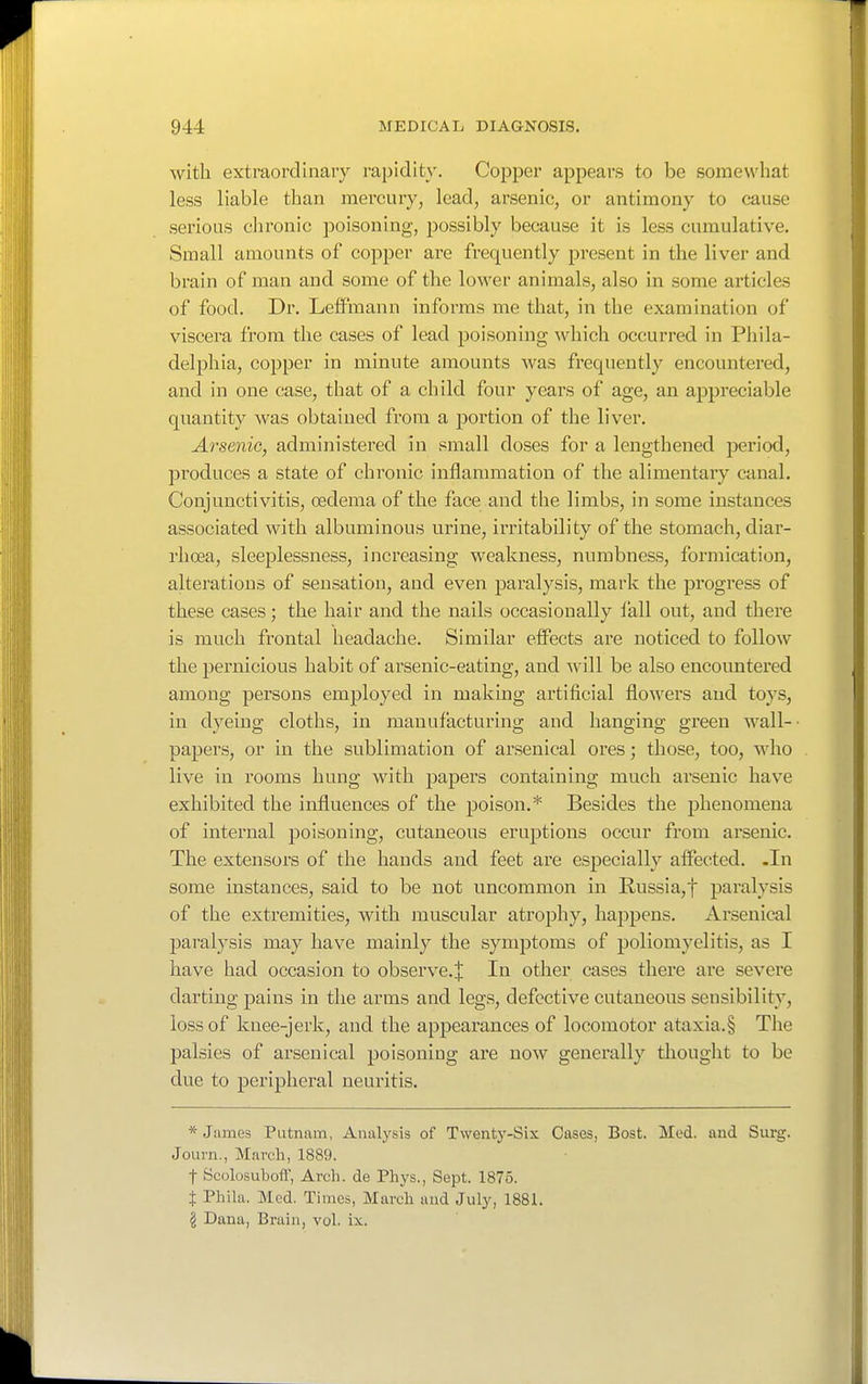 with extraordinary rapidity. Copper appears to be somewhat less liable than mercury, lead, arsenic, or antimony to cause serious clironic poisoning, possibly because it is less cumulative. Small amounts of copper are frequently present in the liver and brain of man and some of the lower animals, also in some articles of food. Dr. LefFmann informs me that, in the examination of viscera from the cases of lead poisoning which occurred in Phila- delphia, copper in minute amounts was frequently encountered, and in one case, that of a child four years of age, an appreciable quantity was obtained from a portion of the liver. Arsenic, administered in small doses for a lengthened jjeriod, produces a state of chronic inflammation of the alimentary canal. Conjunctivitis, oedema of the face and the limbs, in some instances associated with albuminous urine, irritability of the stomach, diar- rhoea, sleeplessness, increasing weakness, numbness, formication, alterations of sensation, and even paralysis, mark the progress of these cases; the hair and the nails occasionally lall out, and there is much frontal headache. Similar effects are noticed to follow the pernicious habit of arsenic-eating, and -svill be also encountered among persons employed in making artificial flowers and toys, in dyeing cloths, in manufacturing and hanging green wall-- papers, or in the sublimation of arsenical ores; those, too, who live in rooms hung with papers containing much arsenic have exhibited the influences of the poison.* Besides the phenomena of internal poisoning, cutaneous eruptions occur from arsenic. The extensors of the hands and feet are especially affected. -In some instances, said to be not uncommon in Russia,t paralysis of the extremities, with muscular atrophy, happens. Arsenical paralysis may have mainly the symptoms of poliomyelitis, as I have had occasion to observe.^ In other cases there are severe darting pains in the arms and legs, defective cutaneous sensibility, loss of knee-jerk, and the appearances of locomotor ataxia.§ The palsies of arsenical poisoning are now generally thought to be due to peripheral neuritis. * James Putnam, Analysis of Twenty-Six Cases, Bost. Med. and Surg. Journ., March, 1889. t ScolosubofT, Arch, de Phys., Sept. 1875. t Phila. Mod. Times, March and July, 1881. § Dana, Brain, vol. ix.