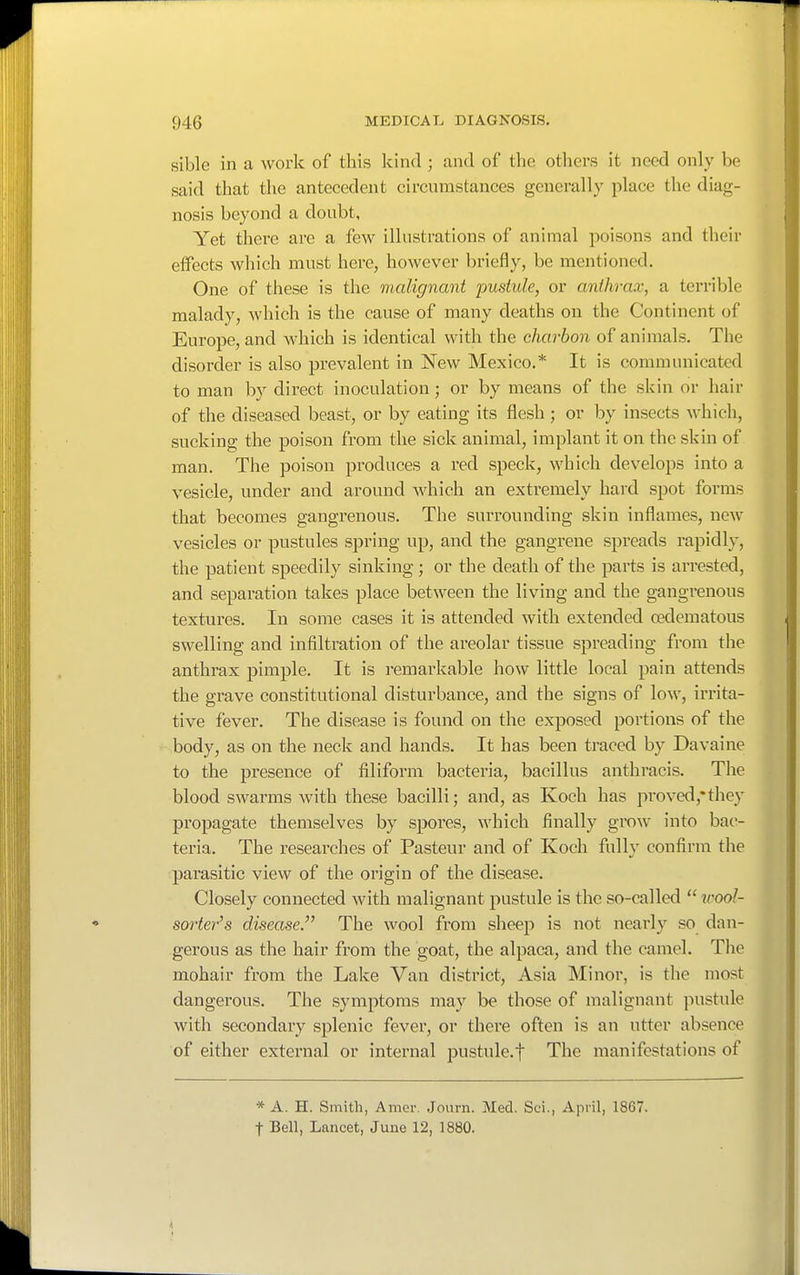 sible in a work of this kind ; and of the others it need only be said that the antecedent circumstances generally place the diag- nosis beyond a doubt. Yet there are a few illustrations of animal poisons and their effects which must here, however briefly, be mentioned. One of these is the malignant pustule, or anthrax, a terrible malady, which is the cause of many deaths on the Continent of Europe, and which is identical with the charbon of animals. The disorder is also prevalent in New Mexico.* It is communicated to man by direct inoculation; or by means of the skin or hair of the diseased beast, or by eating its flesh; or by insects whicli, sucking the poison from the sick animal, implant it on the skin of man. The poison produces a red speck, which develops into a vesicle, under and around which an extremely hard spot forms that becomes gangrenous. The surrounding skin inflames, new vesicles or pustules sj^ring up, and the gangrene spreads rapidly, the patient speedily sinking ; or the death of the parts is arrested, and separation takes place between the living and the gangrenous textures. In some cases it is attended with extended oedematous swelling and infiltration of the areolar tissue spreading from the anthrax pimple. It is remarkable how little local pain attends the grave constitutional disturbance, and the signs of low, irrita- tive fever. The disease is found on the exposed portions of the body, as on the neck and hands. It has been traced by Davaine to the presence of filiform bacteria, bacillus anthracis. The blood swarms with these bacilli; and, as Koch has proved,*they propagate themselves by spores, which finally gi'ow into bac- teria. The researches of Pasteur and of Koch fully confirm the parasitic view of the origin of the disease. Closely connected with malignant pustule is the so-called wool- sorter's disease.'^ The wool from sheep is not nearly so dan- gerous as the hair from the goat, the alpaca, and the camel. The mohair from the Lake Van district, Asia Minor, is the most dangerous. The symptoms may be those of malignant pustule with secondary splenic fever, or there often is an utter absence of either external or internal pustule.t The manifestations of * A. H. Smith, Amer. Journ. Med. Sci., April, 1867. t Bell, Lancet, June 12, 1880.