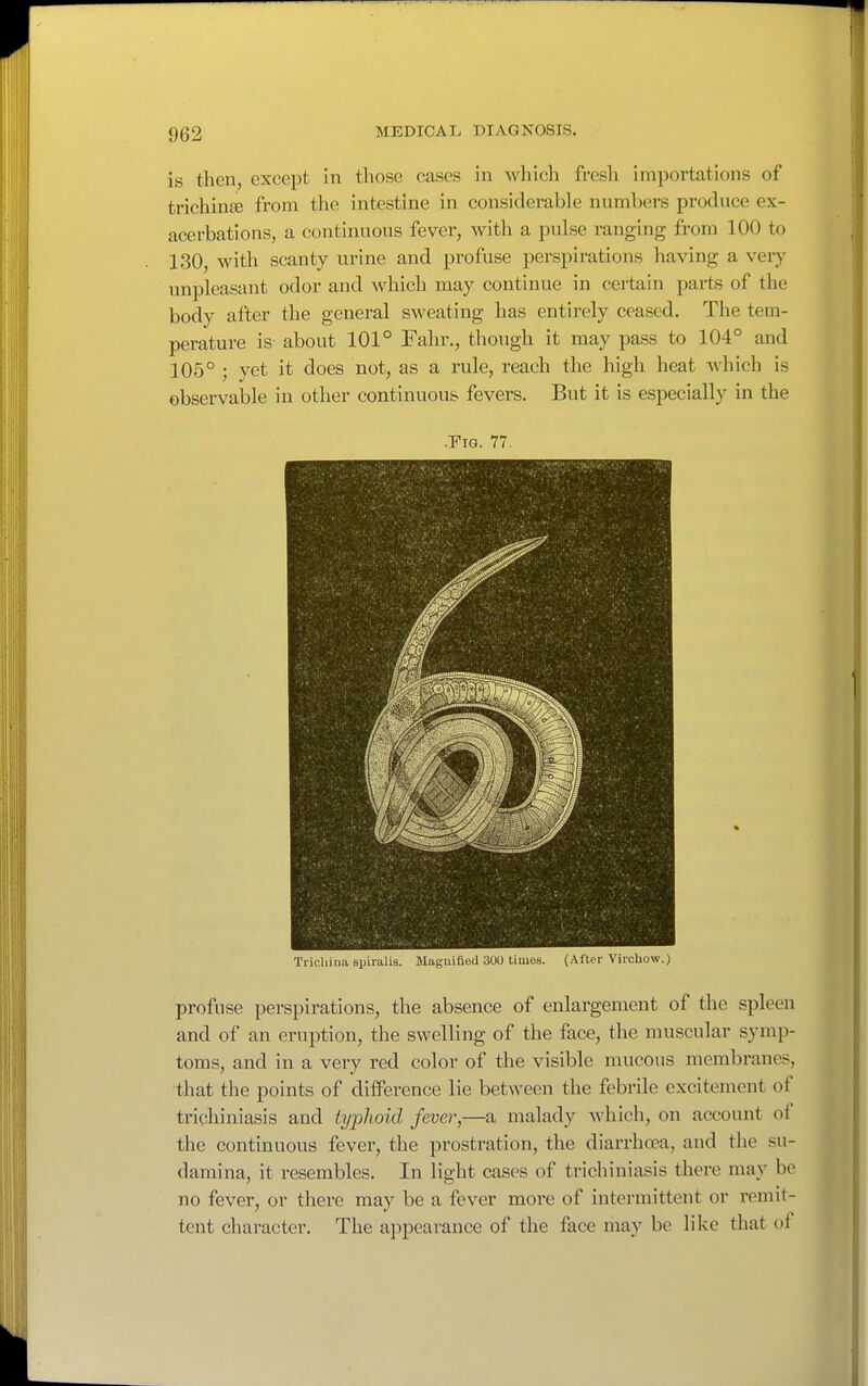 is then, except in those cases in which fresh importations of trichinae from the intestine in considerable numbers produce ex- acerbations, a continuous fever, with a pulse ranging from 100 to 130, with scanty urine and profuse perspirations having a very unpleasant odor and which may continue in cei'tain parts of the body after the general sweating has entirely ceased. The tem- perature is about 101° Fahr., though it may pass to 104° and 105° ; yet it does not, as a rule, reach the high heat which is observable in other continuous fevers. But it is especially in the .Fig. 77. Trichina spiralis. Magnified 300 times. (.\fter Vii'chow.) profuse perspirations, the absence of enlargement of the spleen and of an eruption, the swelling of the face, the muscular symp- toms, and in a very red color of the visible mucous membranes, that the points of difference lie between the febrile excitement of trichiniasis and typhoid fever,—a malady which, on account of the continuous fever, the prostration, the diarrhoea, and the su- damina, it resembles. In light cases of trichiniasis there may be no fever, or there may be a fever more of intermittent or remit- tent character. The appearance of the face may be like that of