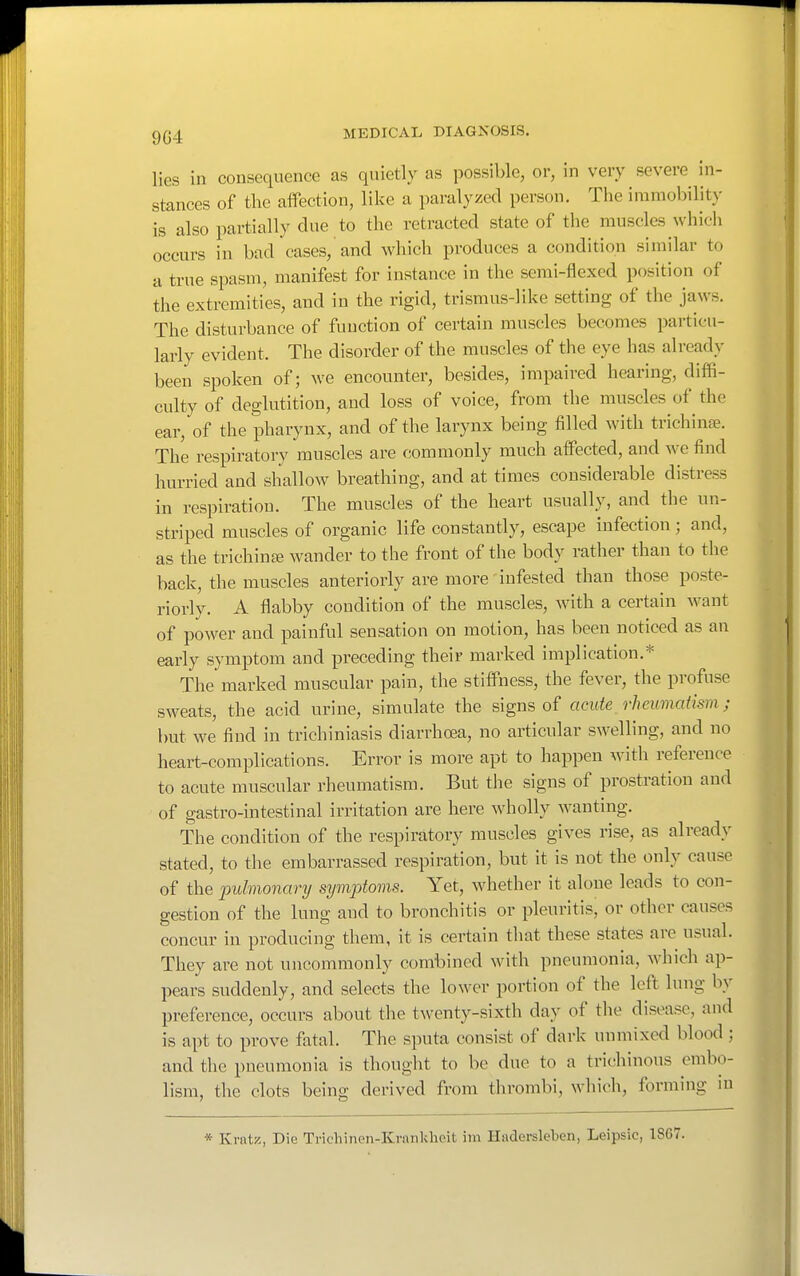 lies in consequence as quietly as possible, or, in very severe in- stances of the affection, like a paralyzed person. The immobility is also partially due to the retracted state of the muscles which occurs in bad cases, and which produces a condition similar to a true spasm, manifest for instance in the serai-flexed position of the extremities, and in the rigid, trismus-)ike setting of the jaws. The disturbance of function of certain muscles becomes particu- larly evident. The disorder of the muscles of the eye has already been spoken of; we encounter, besides, impaired hearing, diffi- culty of deglutition, and loss of voice, from the muscles of the ear, of the pharynx, and of the larynx being filled with trichinae. The respiratory muscles are commonly much affected, and we find hurried and shallow breathing, and at times considerable distress in respiration. The muscles of the heart usually, and the un- striped muscles of organic life constantly, escape infection; and, as the trichina wander to the front of the body rather than to the back, the muscles anteriorly are more infested than those poste- riorly. A flabby condition of the muscles, with a certain want of power and painful sensation on motion, has been noticed as an early symptom and preceding their marked implication.* The marked muscular pain, the stiffness, the fever, the profuse sweats, the acid urine, simulate the signs of acute rheumatism; but we find in trichiniasis diarrhoea, no articular swelling, and no heart-complications. Error is more apt to happen with reference to acute muscular rheumatism. But the signs of prostration and of gastro-intestinal irritation are here wholly wanting. The condition of the respiratory muscles gives rise, as already stated, to the embarrassed respiration, but it is not the only cause of the pulmonary symptoms. Yet, whether it alone leads to con- gestion of the lung and to bronchitis or pleuritis, or other causes concur in producing them, it is certain that these states are usual. They are not uncommonly combined with pneumonia, which ap- pears suddenly, and selects the lower portion of the loft lung by preference, occurs about the twenty-sixth day of the disease, and is apt to prove fatal. The sputa consist of dark unmixed blood ; and the pneumonia is thought to be due to a trichinous embo- lism, the clots being derived from thrombi, which, forming in * Krnti?, Die Tricliinen-Krankheit im Hadersleben, Leipsic, 1867.