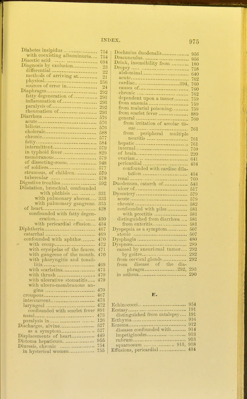 Diabetes insipidus with coexisting albuminuria.... 754 Diiieetic acid ggj Diagnosis by exclusion 93 diflerential methods of arriving at 21 physical 250 sources of error in 24 Diapliragm 29'^ fatty degeneration of 293 inflammation of 293 paralysis of 292 rheumatism of 293 Diarrlioca 57(j acute bilious 57(5 cholei-aic 588 chronic 577 l»tty 584 intermittent 579 in typhoid fever 829 membranou.-; 579 of dissecting-room 948 of soldiers 577 strumous, of children 579 tubercular 578 Digestive troubles 592 Dilatation, bronchial, confounded with phthisis 831 with pulmonary abscess.... 333 with pulmonary gangrene. 335 of heart 428 confounded with fatty degen- eration 430 with pericardial effusion... 434 Diphtheria 467 catarrhal 469 confounded with aphthte 470 with croup 472 with erysipelas of the fauces. 471 with gangrene of the mouth. 470 with pharyngitis and tonsil- litis 469 with scarlatina 473 with thrush 470 with ulcerative stomatitis 470 with ulcero-membranous an- gina 470 croupous 407 intercurrent 473 laryngeal 472 confounded with scarlet fever 891 nasal 473 paralysis in 126 Discharges, alvine 527 as a symptom 627 Di.splacempnts of heart 449 Di.-toma hepaticum 955 Diuresis, chronic 754 in hysterical women 755 975 Dochmius duodenalis 956 Dracunculus 95(5 Drink, insensibility from 180 ^™Psy 758 abdominal 040 acute 7(52 «'i'<iiac 894 750 causes of 750 chronic 7fj2 dependent upon a tumor 759 from anwmia 75;) from malarial poisoning 759 from scarlet fever 889 general 700 from irritation of areolar tis- sue 761 from peripheral multiple neuritis 'jQi hepatic 701 internal 759 of bruin 220 ovarian... 041 pericardial 434 ctmfounded with cardiac dila- tation 434 renal 760 Duodenum, catarrh of 543 ulcer of. , 517 Dysentery 579 acute 579 chronic 582 confounded with piles 581 with proctitis 581 distinguished from diarrhoea 581 from enteritis 581 Dyspepsia as a symptom 507 atonic 507 Dysphagia 480 DyspnoBa 289 caused by aneurismal tumor.... 292 by goitre 292 from cervical glands 292 from disease of the dia- phragm 292, 293 in asthma 290 E. Echinococci... 954 Ecstasy 191 distinguished from catalepsy.... 191 Ecthyma 910 Eczema 912 diseases confounded with 914 impctiginodcs 913 rubrum 913 squamosum 913, 918 Effusions, pericardial 434