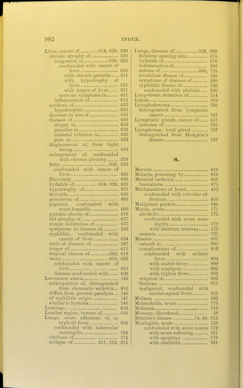 Liver, cancer of G14, 620, 630 chronic atropliy of. 539 congestion of. 610, 623 confounded with cancer of liver 623 with chronic gastritis 611 with hypertrophy of liver 611 with torpor of liver 611 nervous symptoms in 611 inflammation of. 612 cirrhosis of 633 hypertrophic 635 decrease in size of 633 diseases of. 636 dropsy in 632 jaundice in 632 malarial infection in 636 pain in 632 displacement of, from tight lacing 610 enlargement of, confounded with chronic pleurisy 370 fatty 618, 623 confounded with cancer of liver 623 fibro-fatty.. 636 hydatids of 614, 628, 636 hypertrophy of 611 movable 656 percussion of. 485 pigment, ccmfounded with acute hepatitis 600 pysemic abscess of. 618 red atrophy of 637 simple induration of 637 symptoms in diseases of. 592 syphilitic, confounded with cancer of liver 624 table of diseases of. 597 torpor of 611 tropical abscess of 599, 618 waxy 619, 623 confounded with cancer of liver 623 diseases confounded with 620 Locomotor ataxia 142 arthropathies of, distinguished from rheumatic arthritis... 816 differs from general paralysis... 145 of syphilitic origin 147 similar to hysteria 146 Lumbago 810 Lumbar region, tumors of. 656 Lungs, acute affections of, in typhoid feyer 838 confounded with tubercular meningitis 168 cirrhosis of. 374 collapse of. 311, 312, 375 Lungs, diseases of 258, 288 fistulous opening into 375 hydatids of. 370 inflammation of. 893 oedema of 346, 723 scrofulous disease of 336 symptoms of diseases of. 289 syphilitic disease of 330 confounded with phthisis 330 Lung-tissue, detection of 314 Lupus 919 Lymphadenoma 786 distinguished from lymphatic cancer 787 Lymphatic glands, cancer of 657 sarcoma of 787 Lymphomas, local gland 787 distinguished from Hodgkin's disease 787 ai. Maculffi 919 Malaria, poisoning by 876 Malarial cachexia 869 haematuria 875 Malformations of heart 435 confounded with valvular af- fections 435 Malignant pustule 946 Mania, acute 171 alcoholic 173 confounded with acute men- ingitis 172 with delirium tremens 172 uraemic 725 Measles 891 catarrh in 892 complications of. 893 confounded with miliarv fever .. 894 with scarlet fever 890 with smallpox 892 with typhus fever 892 eruption in 892 German 876 malignant, confounded with cerebro-spinal fever 852 Mel83na 582 Melancholia, acute 173 Melasma 919 Memory, disordered 58 Meniere's disease 74, 86, 612 Meningitis, acute 159 confounded with acute mania 172 with acute softening 161 with apoplexy 178 with cerebritis , 161