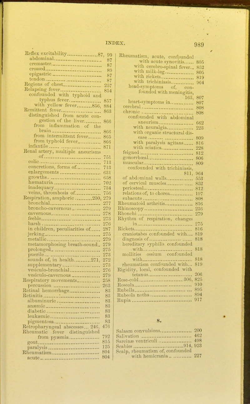 Eeflex excitability 87 99 abdominal .  _ _ ' cremaster ' gy crossed ' gg opisi;astnc [[[ gy tendon gy Regions of chest ' 257 Eelapsing- fever g54 confounded with typhoid aiid typhus fever g57 with yellow fever 856, 884 Remittent fever 853 distinguished from acute con- gestion of the liver 866 from inflammation of the train 866 from intermittent fever 865 from typhoid fever 866 infantile 871 Renal artery, multiple aneurisms of 751 colic 713 concretions, forms of. 713 enlargements 631 growths 658 htematuria 702 inadequacy 734 veins, thrombosis of 756 Respiration, amphoric 230, 279 bi'onchial 277 broncho-cavernous 279 cavernous 278 feeble 273 harsh 276 in children, peculiarities of. 287 jerking 275 metaliic 279 metamorphosing breath-sound.. 279 prolonged 275 puerile... 273 sounds of, in health 271, 272 supplementary 273 vesiculo-broncliial 276 vesiculo-cavernous 279 Respiratory movements 258 percussion 263 Retinal hemorrhage 83 Retinitis ; 83 albuminuric 83 anaemic 83 diabetic 83 leukemic 83 pigmentosa 83 Retropharyngeal abscesses... 246, 476 Rheumatic fever distinguished from pvaemia 792 gout ' 815 paralysis 125 Rheumatism 804 acute 804 Rheumatism, acute, confounded with acute synovitis 805 with cerebro-spinal fever... 852 with milk-leg 805 with rickets 819 with trichiniasis 964 head-symptoms of, con- founded with meningitis, 163, 807 heart-symptoms in 807 cerebral 808 chronic 808 confounded with abdominal aneurism 662 with neuralgiii 223 with organic structural dis- ease 809 with paralysis agitans 816 with sciatica 228 feigned 812 gonorrhoeal 806 muscular 809 confounded with trichiniasis, 811, 964 of abdominal walls 553 of cervical muscles 852 periosteal 812 relations of, to chorea 197 subacute 808 Rheumatoid arthritis 816 Rhinoscopy 236 Rhonchi 279 Rhythm of respiration, changes in 275 Rickets 816 crauiotabes confounded with.... 819 diagnosis of 818 hereditary syphilis confounded with. 818 mollities ossium confounded with 818 rheumatism confounded with... 819 Rigidity, local, confounded with tetanus 206 Rose-cold 306, 825 Roseola 910 Rubella 895 Rubeola notha 894 Rupia 917 S. Salaam convulsions 200 Salivation 462 Harcina) ventriculi 498 Scabies 914, 923 Scalp, rheumatism of, confounded with hemicrania 227