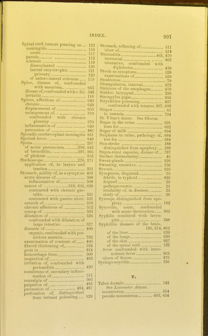 Spinal cord, tumors pressing on ... 122 meningitis j^jg acute 2 jy paresis 1]2 sclerosis disseminated 120 lateral amyotz-ophic 121 primary [[ 120 of antero-latoral columns 119 Spine, disease of, confounded with aneurism.. 663 disease of, confounded with c die. 640 irritable 116 Spleen, affections of 649 chronic 649 displacement of 655 enlargement of. 370 confounded with chronic pleurisy 370 inflammation of 649 percussion of 486 Sporadic cerehro-spinal meningitis 851 Spotted fever 840 Sputa 297 of acute pneumonia .298, 342 of bronchitis 297, 305 of phthisis 313 Stethoscope 270, 271 application of, to larynx and trachea 231 Stomach, acidity of, as a symptom 493 acute diseases of. 508 inflammation of 508 cancer of 518, 626, 638 contrasted with chronic gas- tritis 521 contrasted with gastric ulcer. 521 catarrh of. 510 chronic attections of 512 cramp of 503 dilatation of 526 confounded with dilatation of large intestine 527 diseases of. 490 organic, confounded with per- nicious anaamia 782 examination of contents of 490 fibroid thickening of. 524 gout in 814 hemorrhage from 600 inspection of. 482 irritation of, confounded with pericarditis 420 membrane of, secondary inflam- mation of ^'l . neuralgia of 503 palpation of. 483 percussion of 484, 48 ( perforation of, distinguished from irritant poisoning 929 Stomach, softening of. 511 ulcer of.  (^14 S to'»ti lis 1463, 470 mercurial 462 ulcerative, confounded with diphtheria 470 Stools as symptoms 528 examinations of 529 Strabismus 79 Strangulation, internal 572 Stricture of the asophagus 479 Stridor, laryngeal 230 Strongylus gigas 956 Strychnine poisoning 937 confounded with tetanus, 207, 938 Stupor 61 in uraemia 724 St. Vitus's dance. See Chorea. Sugar in the urine 691 tests for 692 Sugar of milk 694 Sulphates in urine, pathology of.. 684 test for , 684 Sun-stroke , 188 distinguished from apoplexy.... 188 Supra-renul capsules, disease of... 787 Surface thermometry 46 Sweat-glands 926 Sweating, excessive. 156 Sycosis 925 Symptoms, disguised 25 febrile, in typhoid 826 feigned 23 pathognojnonic 21 similarity of, in diseases 25 study of 26 Syncope distinguished from apo- plexy 182 Synovitis, acute, confounded with acute rheumatism 805 Syphilis combined with laryn- gitis 248 Syphilitic diseases of the brain, 126, 214, 862 of the liver 620 of the lungs 330 of the skin 927 of the spinal cord 122 fever confounded with inter- mittent fever 862 ulcers of fiuices 476 Syringo-myelitis 186 T. Tabes dorsal is 142 See Locomotor Ataxia. mescnterica 654 paeudo mesentericn 493, 654