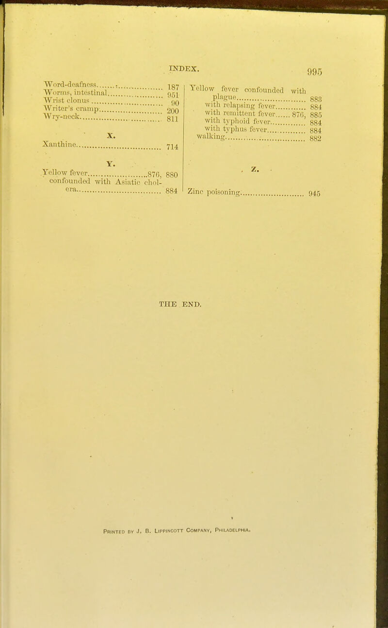 Worcl-doftfness : , ig-j Worms, intestinal ggj Wrist clonus jjq Writer's cninip- 200 Wry-neck 811 Xanthine 724 Y. Yellow fever 870, 880 confoundoa with Asiatic chol- era 884 Yellow fever confounded with pK^^c 883 with relapsing lever 884 with remittent fever .'siG, 885 with typlioid fever 884 with typhus fever 884 walking ' ''' ' 882 Z. Zino poisoning n4{ THE END, ( Printed by J- B. Lippincott Company, Philadelphia.