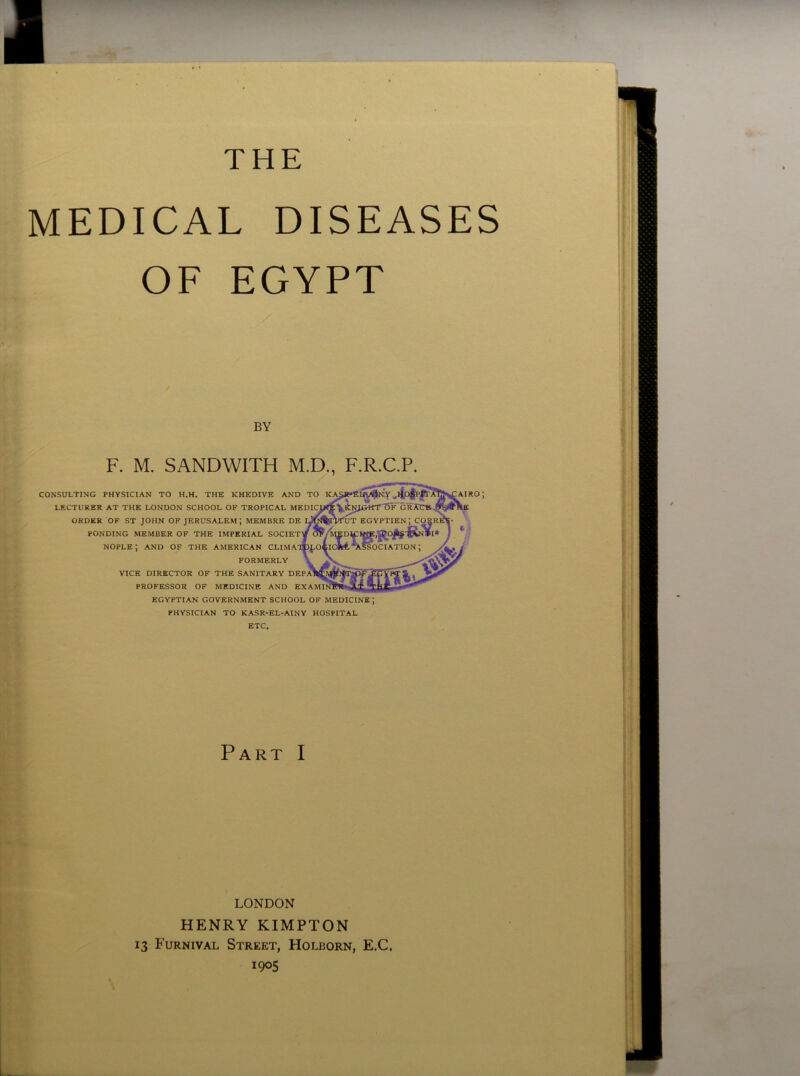 THE MEDICAL DISEASES OF EGYPT F. M. SANDWITH M.D., F.R.C.P. VICK DIRECTOR OF THE SANITARY DI PROFESSOR OF MEDICINE AND i EGYPTIAN GOVERNMENT SCHOOL OF MEDICINE; PHYSICIAN TO KASR-EL-AINY HOSPITAL ETC. Part I LONDON HENRY KIMPTON 13 Furnival Street, Holborn, E.C. 1905 BY CONSULTING PHYSICIAN TO H.H, THE KHEDIVE ANI LECTURER AT THE LONDON SCHOOL OF TROPICAL M ORDER OF ST JOHN OF JERUSALEM; MEMBRE DI PONDING MEMBER OF THE IMPERIAL SOCIE1 nople; and OF the American clima FORMERLY