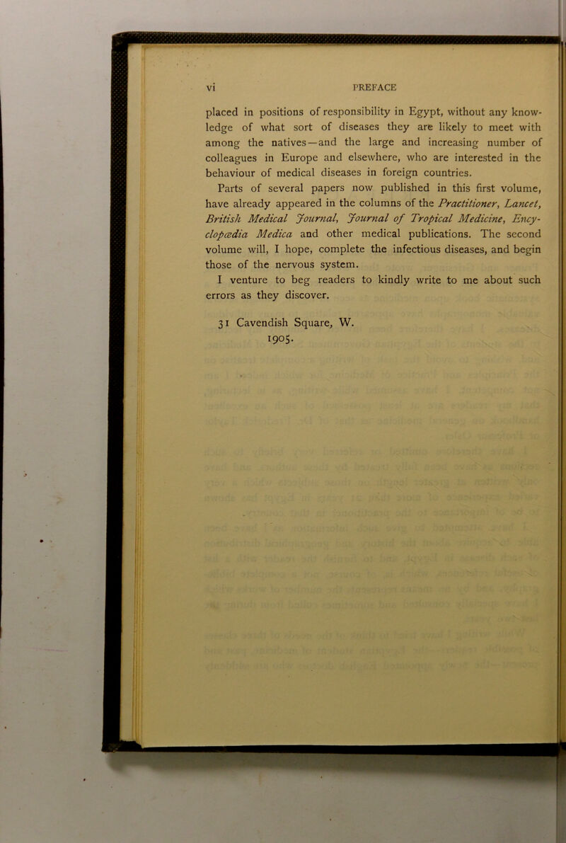 placed in positions of responsibility in Egypt, without any know- ledge of what sort of diseases they are likely to meet with among the natives —and the large and increasing number of colleagues in Europe and elsewhere, who are interested in the behaviour of medical diseases in foreign countries. Parts of several papers now published in this first volume, have already appeared in the columns of the Practitioner, Lancet, British Medical Journal, Journal of Tropical Medicine, Ency- clop(Bdia Medica and other medical publications. The second volume will, I hope, complete the infectious diseases, and begin those of the nervous system. I venture to beg readers to kindly write to me about such errors as they discover. 31 Cavendish Square, W. 1905. iMJliiiiiJiiiH