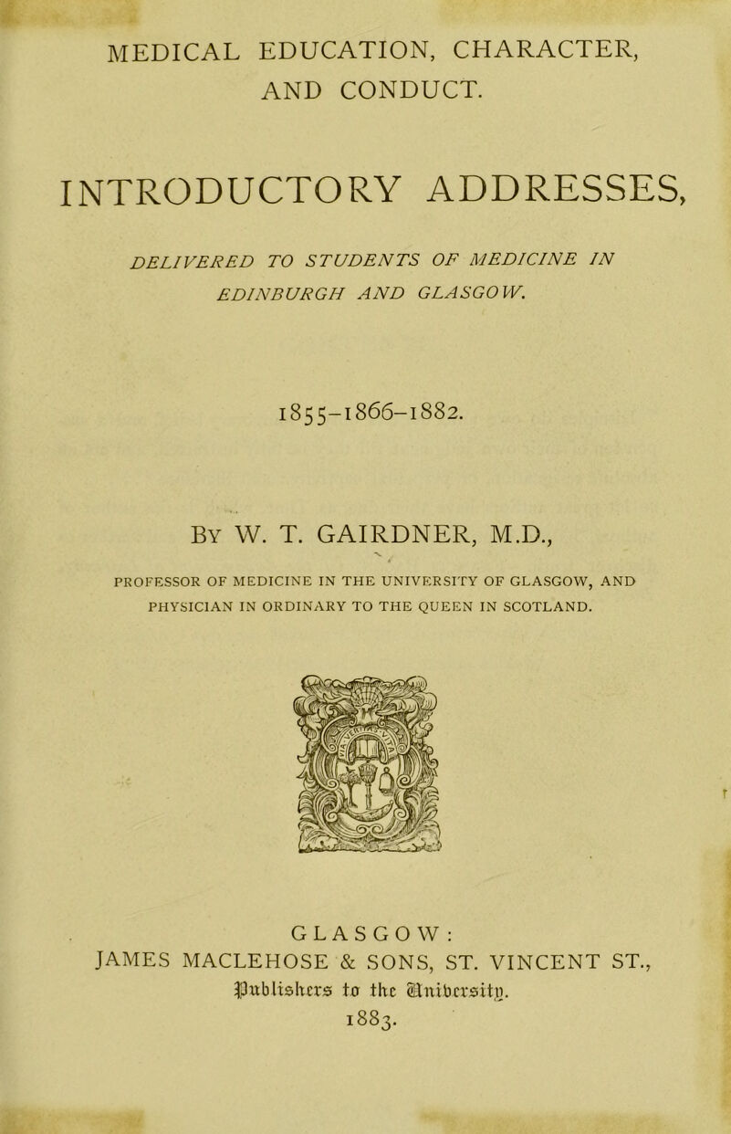 MEDICAL EDUCATION, CHARACTER, AND CONDUCT. INTRODUCTORY ADDRESSES, DELIVERED TO STUDENTS OF MEDICINE IN EDINBURGH AND GLASGOW. 1855-1866-1882. By W. T. GAIRDNER, M.D., PROFESSOR OF MEDICINE IN THE UNIVERSITY OF GLASGOW, AND PHYSICIAN IN ORDINARY TO THE QUEEN IN SCOTLAND. GLASGOW: JAMES MACLEHOSE & SONS, ST. VINCENT ST., publishers tu the Stnibersitn. 1883.