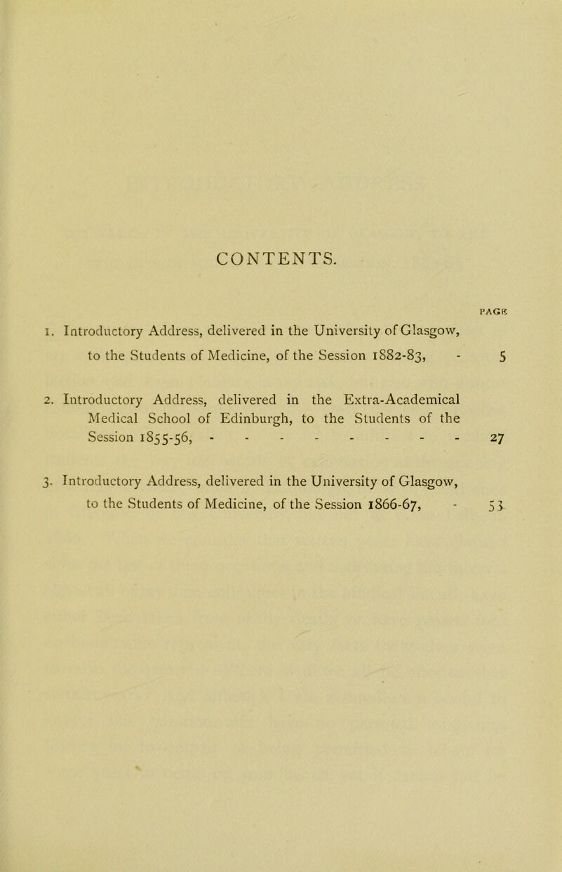 CONTENTS. 1. Introductory Address, delivered in the University of Glasgow, to the Students of Medicine, of the Session 1882-83, 2. Introductory Address, delivered in the Extra-Academical Medical School of Edinburgh, to the Students of the Session 1855-56, -------- 3. Introductory Address, delivered in the University of Glasgow, to the Students of Medicine, of the Session 1866-67, PAGE 5 27 Ui