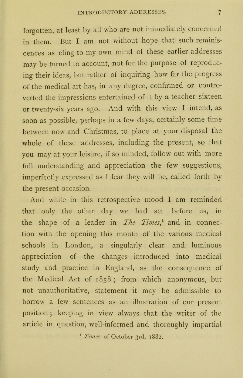 forgotten, at least by all who are not immediately concerned in them. But I am not without hope that such reminis- cences as cling to my own mind of these earlier addresses may be turned to account, not for the purpose of reproduc- ing their ideas, but rather of inquiring how far the progress of the medical art has, in any degree, confirmed or contro- verted the impressions entertained of it by a teacher sixteen or twenty-six years ago. And with this view I intend, as soon as possible, perhaps in a few days, certainly some time between now and Christmas, to place at your disposal the whole of these addresses, including the present, so that you may at your leisure, if so minded, follow out with more full understanding and appreciation the few suggestions, imperfectly expressed as I fear they will be, called forth by the present occasion. And while in this retrospective mood I am reminded that only the other day we had set before us, in the shape of a leader in The Times? and in connec- tion with the opening this month of the various medical schools in London, a singularly clear and luminous appreciation of the changes introduced into medical study and practice in England, as the consequence of the Medical Act of 1858 ; from which anonymous, but not unauthoritative, statement it may be admissible to borrow a few sentences as an illustration of our present position ; keeping in view always that the writer of the article in question, well-informed and thoroughly impartial 1 Times of October 3rd, 1882.