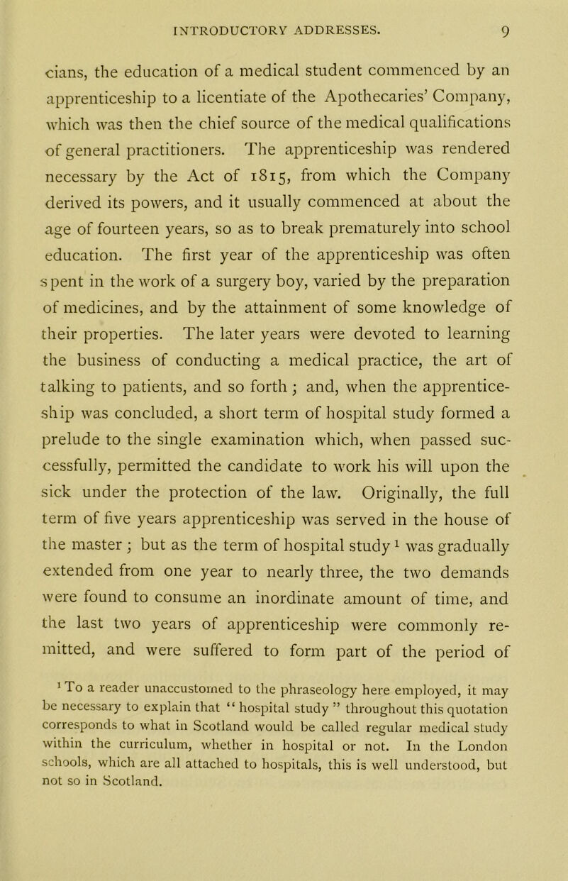 cians, the education of a medical student commenced by an apprenticeship to a licentiate of the Apothecaries’ Company, which was then the chief source of the medical qualifications of general practitioners. The apprenticeship was rendered necessary by the Act of 1815, from which the Company derived its powers, and it usually commenced at about the age of fourteen years, so as to break prematurely into school education. The first year of the apprenticeship was often s pent in the work of a surgery boy, varied by the preparation of medicines, and by the attainment of some knowledge of their properties. The later years were devoted to learning the business of conducting a medical practice, the art of talking to patients, and so forth; and, when the apprentice- ship was concluded, a short term of hospital study formed a prelude to the single examination which, when passed suc- cessfully, permitted the candidate to work his will upon the sick under the protection of the law. Originally, the full term of five years apprenticeship was served in the house of the master ; but as the term of hospital study1 was gradually extended from one year to nearly three, the two demands were found to consume an inordinate amount of time, and the last two years of apprenticeship were commonly re- mitted, and were suffered to form part of the period of 1 To a reader unaccustomed to the phraseology here employed, it may be necessary to explain that “ hospital study ” throughout this quotation corresponds to what in Scotland would be called regular medical study within the curriculum, whether in hospital or not. In the London schools, which are all attached to hospitals, this is well understood, but not so in Scotland.