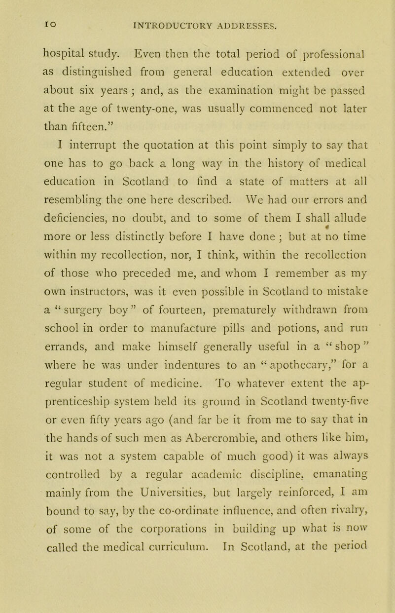 hospital study. Even then the total period of professional as distinguished from general education extended over about six years ; and, as the examination might be passed at the age of twenty-one, was usually commenced not later than fifteen.” I interrupt the quotation at this point simply to say that one has to go back a long way in the history of medical education in Scotland to find a state of matters at all resembling the one here described. We had our errors and deficiencies, no doubt, and to some of them I shall allude 4 more or less distinctly before I have done ; but at no time within my recollection, nor, I think, within the recollection of those who preceded me, and whom I remember as my own instructors, was it even possible in Scotland to mistake a “ surgery boy ” of fourteen, prematurely withdrawn from school in order to manufacture pills and potions, and run errands, and make himself generally useful in a “ shop ” where he was under indentures to an “ apothecary,” for a regular student of medicine. To whatever extent the ap- prenticeship system held its ground in Scotland twenty-five or even fifty years ago (and far be it from me to say that in the hands of such men as Abercrombie, and others like him, it was not a system capable of much good) it was always controlled by a regular academic discipline, emanating mainly from the Universities, but largely reinforced, I am bound to say, by the co-ordinate influence, and often rivalry, of some of the corporations in building up what is now called the medical curriculum. In Scotland, at the period