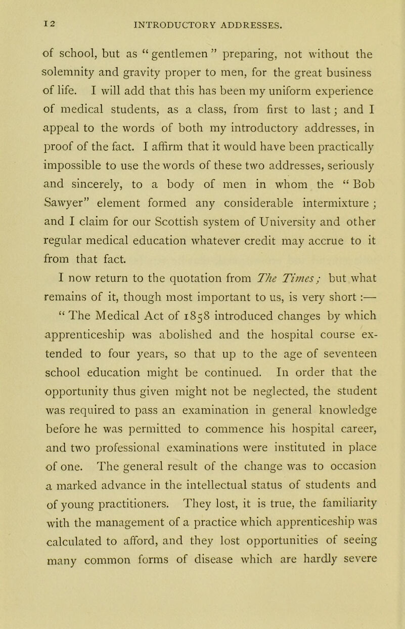 of school, but as “ gentlemen ” preparing, not without the solemnity and gravity proper to men, for the great business of life. I will add that this has been my uniform experience of medical students, as a class, from first to last; and I appeal to the words of both my introductory addresses, in proof of the fact. I affirm that it would have been practically impossible to use the words of these two addresses, seriously and sincerely, to a body of men in whom the “ Bob Sawyer” element formed any considerable intermixture; and I claim for our Scottish system of University and other regular medical education whatever credit may accrue to it from that fact. I now return to the quotation from The Times; but what remains of it, though most important to us, is very short :— “ The Medical Act of 1858 introduced changes by which apprenticeship was abolished and the hospital course ex- tended to four years, so that up to the age of seventeen school education might be continued. In order that the opportunity thus given might not be neglected, the student was required to pass an examination in general knowledge before he was permitted to commence his hospital career, and two professional examinations were instituted in place of one. The general result of the change was to occasion a marked advance in the intellectual status of students and of young practitioners. They lost, it is true, the familiarity with the management of a practice which apprenticeship was calculated to afford, and they lost opportunities of seeing many common forms of disease which are hardly severe