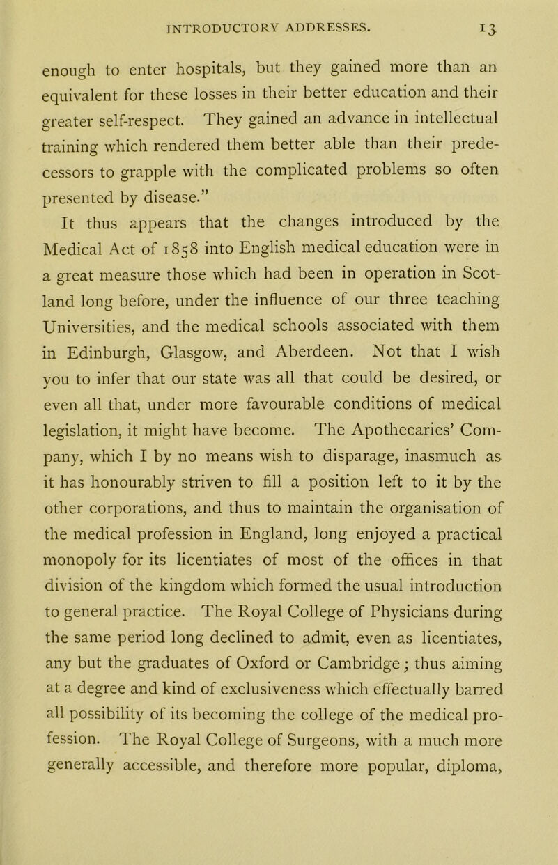 enough to enter hospitals, but they gained more than an equivalent for these losses in their better education and their greater self-respect. They gained an advance in intellectual training which rendered them better able than their prede- cessors to grapple with the complicated problems so often presented by disease.” It thus appears that the changes introduced by the Medical Act of 1858 into English medical education were in a great measure those which had been in operation in Scot- land long before, under the influence of our three teaching Universities, and the medical schools associated with them in Edinburgh, Glasgow, and Aberdeen. Not that I wish you to infer that our state was all that could be desired, 01- even all that, under more favourable conditions of medical legislation, it might have become. The Apothecaries’ Com- pany, which I by no means wish to disparage, inasmuch as it has honourably striven to fill a position left to it by the other corporations, and thus to maintain the organisation of the medical profession in England, long enjoyed a practical monopoly for its licentiates of most of the offices in that division of the kingdom which formed the usual introduction to general practice. The Royal College of Physicians during the same period long declined to admit, even as licentiates, any but the graduates of Oxford or Cambridge; thus aiming at a degree and kind of exclusiveness which effectually barred all possibility of its becoming the college of the medical pro- fession. The Royal College of Surgeons, with a much more generally accessible, and therefore more popular, diploma,