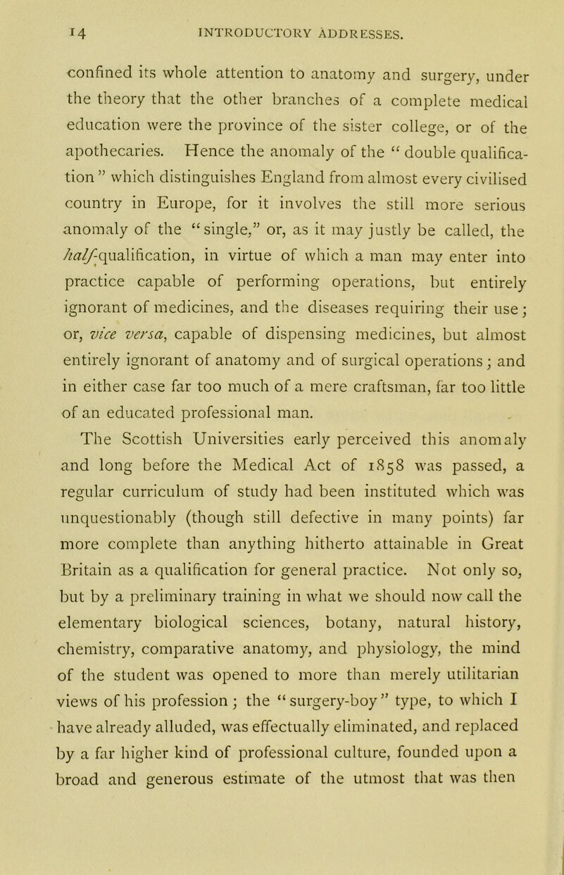 confined its whole attention to anatomy and surgery, under the theory that the other branches of a complete medical education were the province of the sister college, or of the apothecaries. Hence the anomaly of the “ double qualifica- tion ” which distinguishes England from almost every civilised country in Europe, for it involves the still more serious anomaly of the “single,” or, as it may justly be called, the /^^qualification, in virtue of which a man may enter into practice capable of performing operations, but entirely ignorant of medicines, and the diseases requiring their use; or, vice versa, capable of dispensing medicines, but almost entirely ignorant of anatomy and of surgical operations; and in either case far too much of a mere craftsman, far too little of an educated professional man. The Scottish Universities early perceived this anomaly and long before the Medical Act of 1858 was passed, a regular curriculum of study had been instituted which was unquestionably (though still defective in many points) far more complete than anything hitherto attainable in Great Britain as a qualification for general practice. Not only so, but by a preliminary training in what we should now call the elementary biological sciences, botany, natural history, chemistry, comparative anatomy, and physiology, the mind of the student was opened to more than merely utilitarian views of his profession; the “ surgery-boy ” type, to which I have already alluded, was effectually eliminated, and replaced by a far higher kind of professional culture, founded upon a broad and generous estimate of the utmost that was then