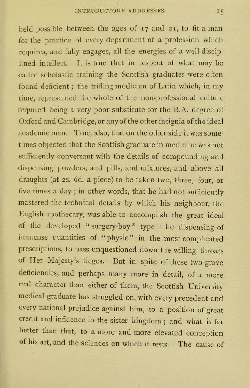 T5 held possible between the ages of 17 and 21, to fit a man for the practice of every department of a profession which requires, and fully engages, all the energies of a well-discip- lined intellect. It is true that in respect of what may be called scholastic training the Scottish graduates were often found deficient; the trifling modicum of Latin which, in my time, represented the whole of the non-professional culture required being a very poor substitute for the B.A. degree of Oxford and Cambridge, or any of the other insignia of the ideal academic man. True, also, that on the other side it was some- times objected that the Scottish graduate in medicine was not sufficiently conversant with the details of compounding and dispensing powders, and pills, and mixtures, and above all draughts (at 2 s. 6d. a piece) to be taken two, three, four, or five times a day; in other words, that he had not sufficiently mastered the technical details by which his neighbour, the English apothecary, was able to accomplish the great ideal of the developed “ surgery-boy ” type—the dispensing of immense quantities of “physic” in the most complicated prescriptions, to pass unquestioned down the willing throats of Her Majesty’s lieges. But in spite of these two grave deficiencies, and perhaps many more in detail, of a more real character than either of them, the Scottish University medical graduate has struggled on, with every precedent and every national prejudice against him, to a position of great credit and influence in the sister kingdom ; and what is far better than that, to a more and more elevated conception of his art, and the sciences on which it rests. The cause of
