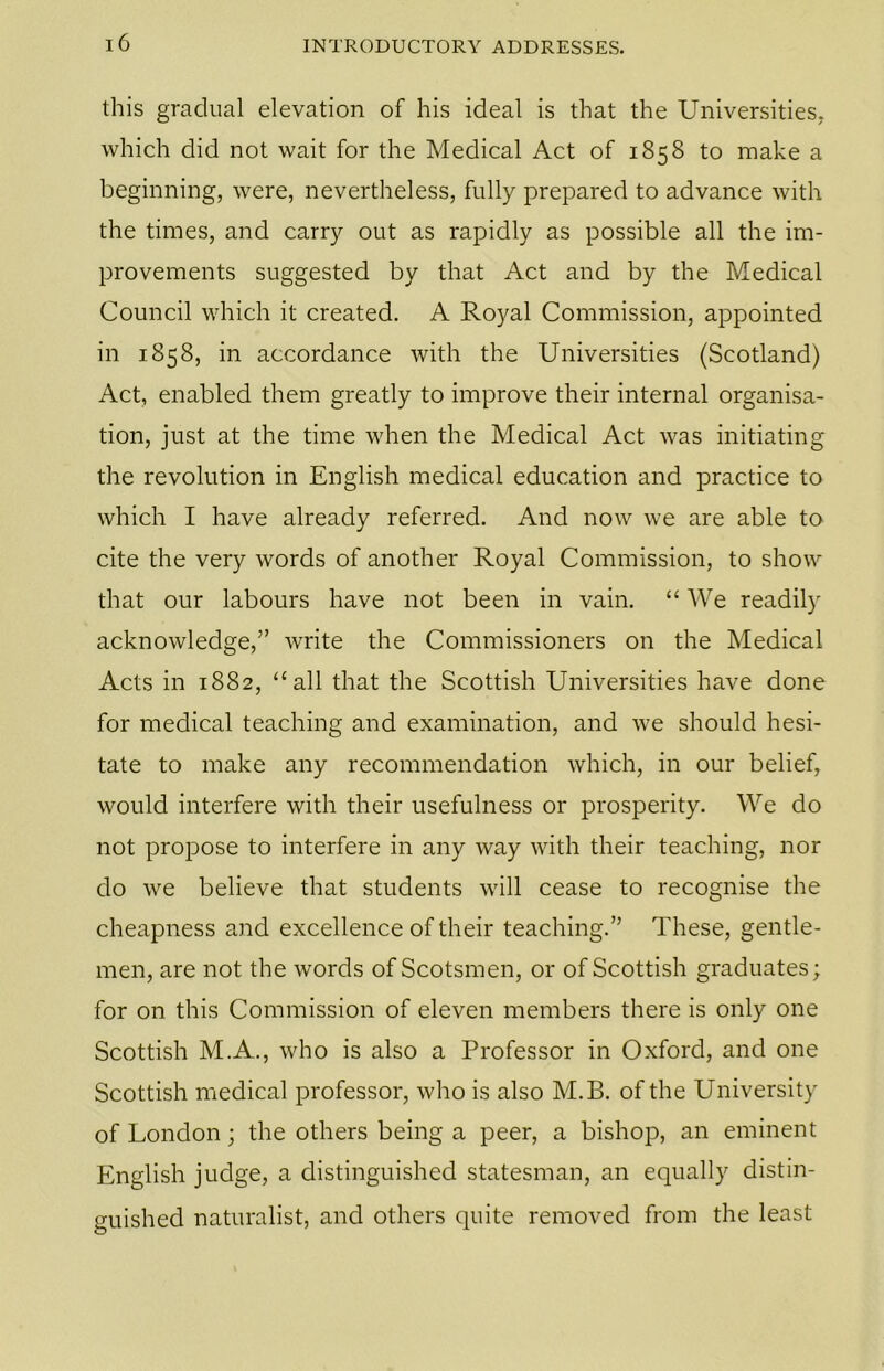 this gradual elevation of his ideal is that the Universities, which did not wait for the Medical Act of 1858 to make a beginning, were, nevertheless, fully prepared to advance with the times, and carry out as rapidly as possible all the im- provements suggested by that Act and by the Medical Council which it created. A Royal Commission, appointed in 1858, in accordance with the Universities (Scotland) Act, enabled them greatly to improve their internal organisa- tion, just at the time when the Medical Act was initiating the revolution in English medical education and practice to which I have already referred. And now we are able to cite the very words of another Royal Commission, to show that our labours have not been in vain. “ We readily acknowledge,” write the Commissioners on the Medical Acts in 1882, “all that the Scottish Universities have done for medical teaching and examination, and we should hesi- tate to make any recommendation which, in our belief, would interfere with their usefulness or prosperity. We do not propose to interfere in any way with their teaching, nor do we believe that students will cease to recognise the cheapness and excellence of their teaching.” These, gentle- men, are not the words of Scotsmen, or of Scottish graduates; for on this Commission of eleven members there is only one Scottish M.A., who is also a Professor in Oxford, and one Scottish medical professor, who is also M.B. of the University of London; the others being a peer, a bishop, an eminent English judge, a distinguished statesman, an equally distin- guished naturalist, and others quite removed from the least