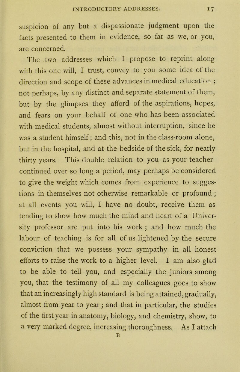 suspicion of any but a dispassionate judgment upon the facts presented to them in evidence, so far as we, or you, are concerned. The two addresses which I propose to reprint along with this one will, I trust, convey to you some idea of the direction and scope of these advances in medical education ; not perhaps, by any distinct and separate statement of them, but by the glimpses they afford of the aspirations, hopes, and fears on your behalf of one who has been associated with medical students, almost without interruption, since he was a student himself; and this, not in the class-room alone, but in the hospital, and at the bedside of the sick, for nearly thirty years. This double relation to you as your teacher continued over so long a period, may perhaps be considered to give the weight which comes from experience to sugges- tions in themselves not otherwise remarkable or profound ; at all events you will, I have no doubt, receive them as tending to show how much the mind and heart of a Univer- sity professor are put into his work ; and how much the labour of teaching is for all of us lightened by the secure conviction that we possess your sympathy in all honest efforts to raise the work to a higher level. I am also glad to be able to tell you, and especially the juniors among you, that the testimony of all my colleagues goes to show that an increasingly high standard is being attained, gradually, almost from year to year; and that in particular, the studies of the first year in anatomy, biology, and chemistry, show, to a very marked degree, increasing thoroughness. As I attach B