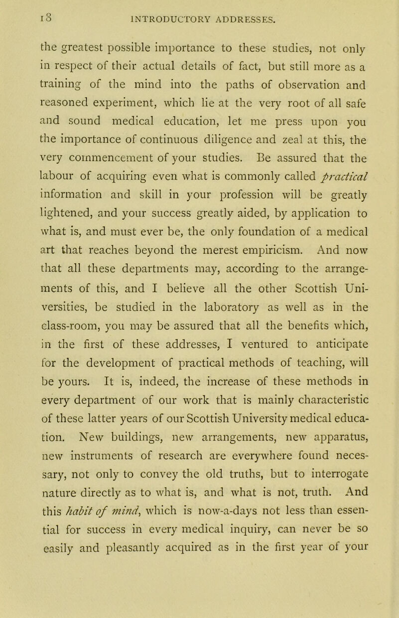 13 the greatest possible importance to these studies, not only in respect of their actual details of fact, but still more as a training of the mind into the paths of observation and reasoned experiment, which lie at the very root of all safe and sound medical education, let me press upon you the importance of continuous diligence and zeal at this, the very commencement of your studies. Be assured that the labour of acquiring even what is commonly called practical information and skill in your profession will be greatly lightened, and your success greatly aided, by application to what is, and must ever be, the only foundation of a medical art that reaches beyond the merest empiricism. And now that all these departments may, according to the arrange- ments of this, and I believe all the other Scottish Uni- versities, be studied in the laboratory as well as in the class-room, you may be assured that all the benefits which, in the first of these addresses, I ventured to anticipate for the development of practical methods of teaching, will be yours. It is, indeed, the increase of these methods in every department of our work that is mainly characteristic of these latter years of our Scottish University medical educa- tion. New buildings, new arrangements, new apparatus, new instruments of research are everywhere found neces- sary, not only to convey the old truths, but to interrogate nature directly as to what is, and what is not, truth. And this habit of mind, which is now-a-days not less than essen- tial for success in every medical inquiry, can never be so easily and pleasantly acquired as in the first year of your
