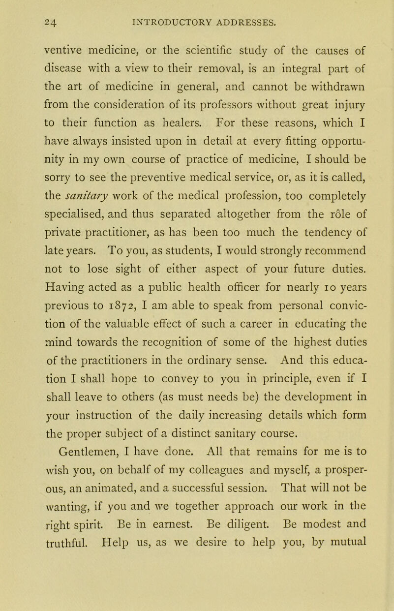 ventive medicine, or the scientific study of the causes of disease with a view to their removal, is an integral part of the art of medicine in general, and cannot be withdrawn from the consideration of its professors without great injury to their function as healers. For these reasons, which I have always insisted upon in detail at every fitting opportu- nity in my own course of practice of medicine, I should be sorry to see the preventive medical service, or, as it is called, the sanitary work of the medical profession, too completely specialised, and thus separated altogether from the role of private practitioner, as has been too much the tendency of late years. To you, as students, I would strongly recommend not to lose sight of either aspect of your future duties. Having acted as a public health officer for nearly io years previous to 1872, I am able to speak from personal convic- tion of the valuable effect of such a career in educating the mind towards the recognition of some of the highest duties of the practitioners in the ordinary sense. And this educa- tion I shall hope to convey to you in principle, even if I shall leave to others (as must needs be) the development in your instruction of the daily increasing details which form the proper subject of a distinct sanitary course. Gentlemen, I have done. All that remains for me is to wish you, on behalf of my colleagues and myself, a prosper- ous, an animated, and a successful session. That will not be wanting, if you and we together approach our work in the right spirit. Be in earnest. Be diligent. Be modest and truthful. Help us, as we desire to help you, by mutual