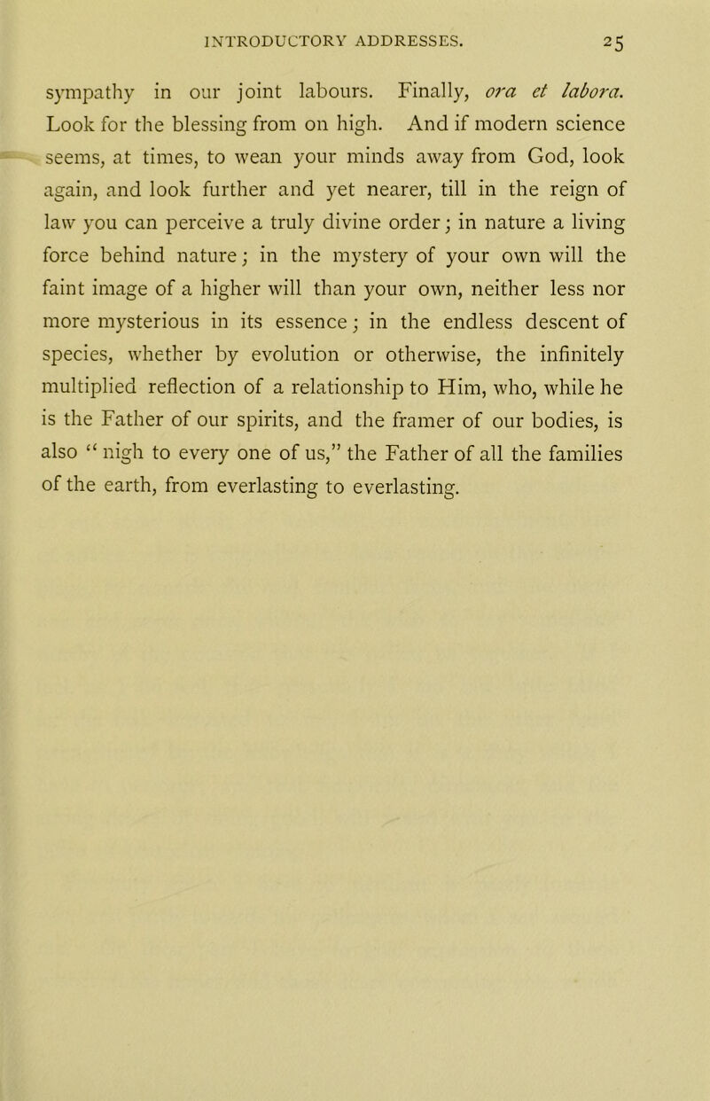 sympathy in our joint labours. Finally, ora et labora. Look for the blessing from on high. And if modern science seems, at times, to wean your minds away from God, look again, and look further and yet nearer, till in the reign of law you can perceive a truly divine order; in nature a living force behind nature; in the mystery of your own will the faint image of a higher will than your own, neither less nor more mysterious in its essence; in the endless descent of species, whether by evolution or otherwise, the infinitely multiplied reflection of a relationship to Him, who, while he is the Father of our spirits, and the framer of our bodies, is also “ nigh to every one of us,” the Father of all the families of the earth, from everlasting to everlasting.