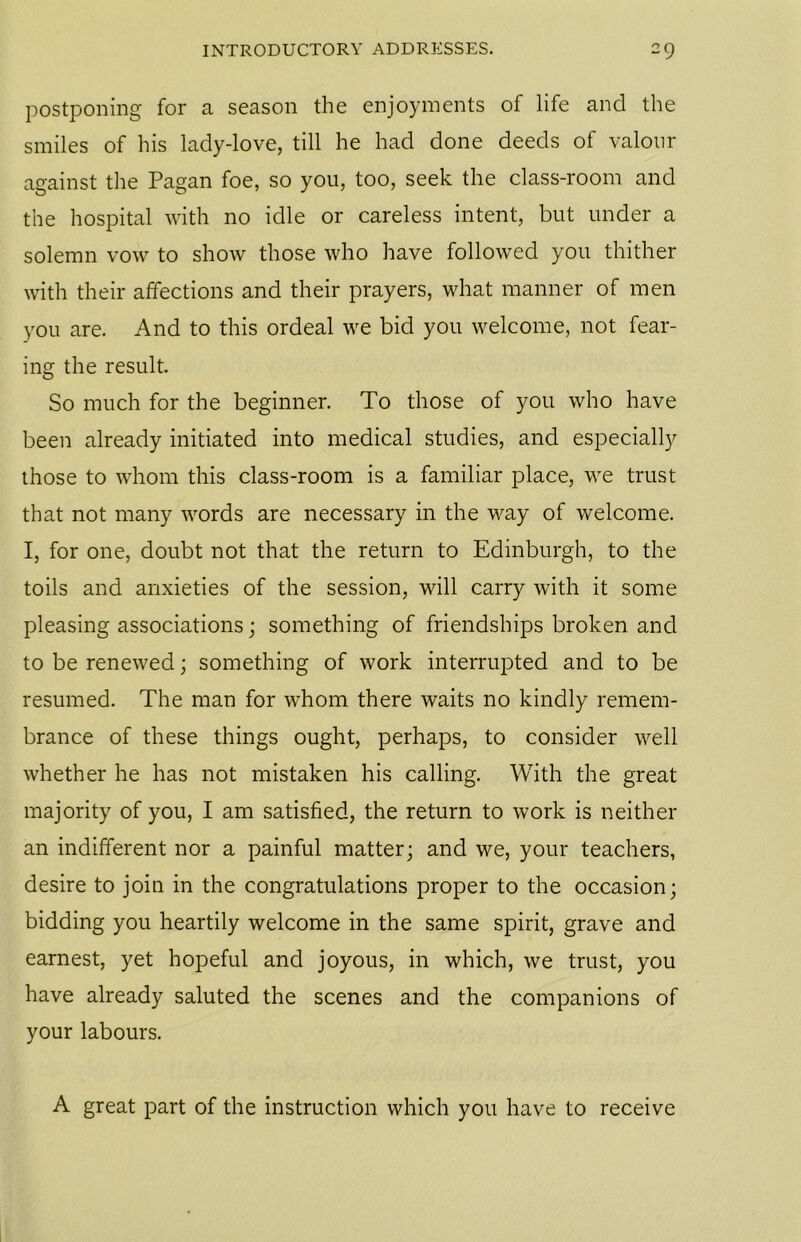postponing for a season the enjoyments of life and the smiles of his lady-love, till he had done deeds of valour against the Pagan foe, so you, too, seek the class-room and the hospital with no idle or careless intent, but under a solemn vow to show those who have followed you thither with their affections and their prayers, what manner of men you are. And to this ordeal we bid you welcome, not fear- ing the result. So much for the beginner. To those of you who have been already initiated into medical studies, and especially those to whom this class-room is a familiar place, we trust that not many words are necessary in the way of welcome. I, for one, doubt not that the return to Edinburgh, to the toils and anxieties of the session, will carry with it some pleasing associations; something of friendships broken and to be renewed; something of work interrupted and to be resumed. The man for whom there waits no kindly remem- brance of these things ought, perhaps, to consider well whether he has not mistaken his calling. With the great majority of you, I am satisfied, the return to work is neither an indifferent nor a painful matter; and we, your teachers, desire to join in the congratulations proper to the occasion; bidding you heartily welcome in the same spirit, grave and earnest, yet hopeful and joyous, in which, we trust, you have already saluted the scenes and the companions of your labours. A great part of the instruction which you have to receive