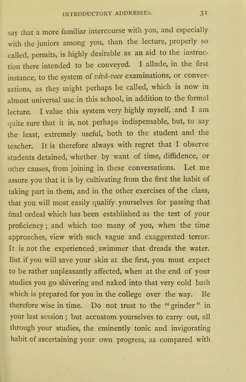 say that a more familiar intercourse with you, and especially with the juniors among you, than the lecture, properly so called, permits, is highly desirable as an aid to the instruc- tion there intended to be conveyed. I allude, in the first instance, to the system of viva-voce examinations, or conver- sations, as they might perhaps be called, which is now in almost universal use in this school, in addition to the foimal lecture. I value this system very highly myself, and I am quite sure that it is, not perhaps indispensable, but, to say the least, extremely useful, both to the student and the teacher. It is therefore always with regret that I observe students detained, whether by want of time, diffidence, or other causes, from joining in these conversations. Let me assure you that it is by cultivating from the first the habit of taking part in them, and in the other exercises of the class, that you will most easily qualify yourselves for passing that final ordeal which has been established as the test of your proficiency; and which too many of you, when the time approaches, view with such vague and exaggerated terror. It is not the experienced swimmer that dreads the water. But if you will save your skin at the first, you must expect to be rather unpleasantly affected, when at the end of your studies you go shivering and naked into that very cold bath which is prepared for you in the college over the way. Be therefore wise in time. Do not trust to the “ grinder ” in your last session; but accustom yourselves to carry out, all through your studies, the eminently tonic and invigorating habit of ascertaining your own progress, as compared with