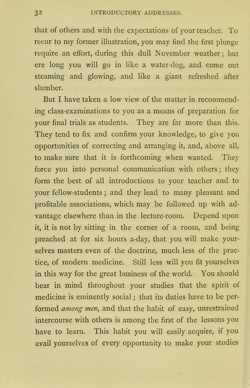 that of others and with the expectations of your teacher. To recur to my former illustration, you may find the first plunge require an effort, during this dull November weather; but ere long you will go in like a water-dog, and come out steaming and glowing, and like a giant refreshed after slumber. But I have taken a low view of the matter in recommend- ing class-examinations to you as a means of preparation for your final trials as students. They are far more than this. They tend to fix and confirm your knowledge, to give you opportunities of correcting and arranging it, and, above all, to make sure that it is forthcoming when wanted. They force you into personal communication with others; they form the best of all introductions to your teacher and to your fellow-students; and they lead to many pleasant and profitable associations, which may be followed up with ad- vantage elsewhere than in the lecture-room. Depend upon it, it is not by sitting in the corner of a room, and being preached at for six hours a-day, that you will make your- selves masters even of the doctrine, much less of the prac- tice, of modern medicine. Still less will you fit yourselves in this way for the great business of the world. You should bear in mind throughout your studies that the spirit of medicine is eminently social; that its duties have to be per- formed among men, and that the habit of easy, unrestrained intercourse with others is among the first of the lessons you have to learn. This habit you will easily acquire, if you avail yourselves of every opportunity to make your studies