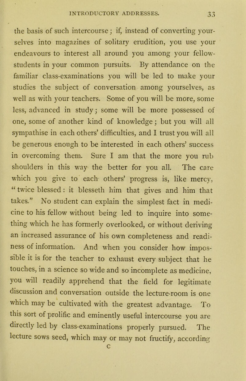 the basis of such intercourse; if, instead of converting your- selves into magazines of solitary erudition, you use your endeavours to interest all around you among your fellow- students in your common pursuits. By attendance on the familiar class-examinations you will be led to make your studies the subject of conversation among yourselves, as well as with your teachers. Some of you will be more, some less, advanced in study; some will be more possessed of one, some of another kind of knowledge; but you will all sympathise in each others’ difficulties, and I trust you will all be generous enough to be interested in each others’ success in overcoming them. Sure I am that the more you rub shoulders in this way the better for you all. The care which you give to each- others’ progress is, like mercy, “ twice blessed : it blesseth him that gives and him that takes.” No student can explain the simplest fact in medi- cine to his fellow without being led to inquire into some- thing which he has formerly overlooked, or without deriving an increased assurance of his own completeness and readi- ness of information. And when you consider how impos- sible it is for the teacher to exhaust every subject that he touches, in a science so wide and so incomplete as medicine, you will readily apprehend that the field for legitimate discussion and conversation outside the lecture-room is one which may be cultivated with the greatest advantage. To this sort of prolific and eminently useful intercourse you are directly led by class-examinations properly pursued. The lecture sows seed, which may or may not fructify, according c