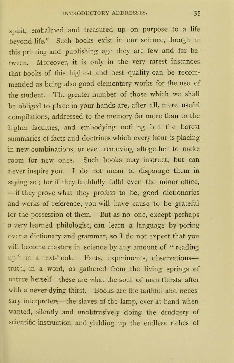 spirit, embalmed and treasured up on purpose to a life beyond life.” Such books exist in our science, though in this printing and publishing age they are few and far be- tween. Moreover, it is only in the very rarest instances that books of this highest and best quality can be recom- mended as being also good elementary works for the use of the student. The greater number of those which we shall be obliged to place in your hands are, after all, mere useful compilations, addressed to the memory far more than to the higher faculties, and embodying nothing but the barest summaries of facts and doctrines which every hour is placing in new combinations, or even removing altogether to make room for new ones. Such books may instruct, but can never inspire you. I do not mean to disparage them in saying so ; for if they faithfully fulfil even the minor office, — if they prove what they profess to be, good dictionaries and works of reference, you will have cause to be grateful for the possession of them. But as no one, except perhaps a very learned philologist, can learn a language by poring over a dictionary and grammar, so I do not expect that you will become masters in science by any amount of “ reading up ” in a text-book. Facts, experiments, observations— truth, in a word, as gathered from the living springs of nature herself—these are what the soul of man thirsts after with a never-dying thirst. Books are the faithful and neces- sary interpreters—the slaves of the lamp, ever at hand when wanted, silently and unobtrusively doing the drudgery of scientific instruction, and yielding up the endless riches of